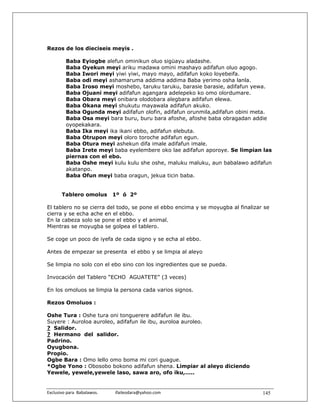 Rezos de los dieciseis meyis .

          Baba Eyiogbe alefun ominikun oluo sigüayu aladashe.
          Baba Oyekun meyi ariku madawa omini mashayo adifafun oluo agogo.
          Baba Iwori meyi yiwi yiwi, mayo mayo, adifafun koko loyebeifa.
          Baba odi meyi ashamaruma addima addima Baba yerimo osha lanla.
          Baba Iroso meyi moshebo, taruku taruku, barasie barasie, adifafun yewa.
          Baba Ojuani meyi adifafun agangara adelepeko ko omo olordumare.
          Baba Obara meyi onibara olodobara alegbara adifafun elewa.
          Baba Okana meyi shukutu mayawala adifafun akuko.
          Baba Ogunda meyi adifafun olofin, adifafun orunmila,adifafun obini meta.
          Baba Osa meyi bara buru, buru bara afoshe, afoshe baba obragadan addie
          oyopekakara.
          Baba Ika meyi ika ikani ebbo, adifafun elebuta.
          Baba Otrupon meyi oloro toroche adifafun egun.
          Baba Otura meyi ashekun difa imale adifafun imale.
          Baba Irete meyi baba eyelembere oko lae adifafun aporoye. Se limpian las
          piernas con el ebo.
          Baba Oshe meyi kulu kulu she oshe, maluku maluku, aun babalawo adifafun
          akatanpo.
          Baba Ofun meyi baba oragun, jekua ticin baba.


        Tablero omolus              1º ó 2º

El tablero no se cierra del todo, se pone el ebbo encima y se moyugba al finalizar se
cierra y se echa ache en el ebbo.
En la cabeza solo se pone el ebbo y el animal.
Mientras se moyugba se golpea el tablero.

Se coge un poco de iyefa de cada signo y se echa al ebbo.

Antes de empezar se presenta el ebbo y se limpia al aleyo

Se limpia no solo con el ebo sino con los ingredientes que se pueda.

Invocación del Tablero “ECHO AGUATETE” (3 veces)

En los omoluos se limpia la persona cada varios signos.

Rezos Omoluos :

Oshe Tura : Oshe tura oni tonguerere adifafun ile ibu.
Suyere : Auroloa auroleo, adifafun ile ibu, auroloa auroleo.
? Salidor.
? Hermano del salidor.
Padrino.
Oyugbona.
Propio.
Ogbe Bara : Omo lello omo boma mi cori guague.
*Ogbe Yono : Obosobo bokono adifafun shena. Limpiar al aleyo diciendo
Yewele, yewele,yewele laso, sawa aro, ofo iku,.....


Exclusivo para  Babalawos.                ifaileodara@yahoo.com                   145
 