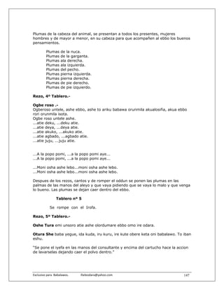 Plumas de la cabeza del animal, se presentan a todos los presentes, mujeres
hombres y de mayor a menor, en su cabeza para que acompañen al ebbo los buenos
pensamientos.

          Plumas      de la nuca.
          Plumas      de la garganta.
          Plumas      ala derecha.
          Plumas      ala izquierda.
          Plumas      del pecho.
          Plumas      pierna izquierda.
          Plumas      pierna derecha.
          Plumas      de pie derecho.
          Plumas      de pie izquierdo.

Rezo, 4º Tablero.-

Ogbe roso .-
Ogberoso untele, ashe ebbo, ashe to ariku babawa orunmila akualosiña, akua ebbo
rori orunmila isota.
Ogbe roso untele ashe.
...atie deku, ...deku atie.
...atie deya, ...deya atie.
...atie akuko, ...akuko atie.
...atie agbado, ...agbado atie.
...atie juju, ...juju atie.


...A la popo pomi, ...a la popo pomi aye...
...A la popo pomi, ...a la popo pomi aye...

...Moni osha ashe lebo...moni osha ashe lebo.
...Moni osha ashe lebo...moni osha ashe lebo.

Despues de los rezos, cantos y de romper el oddun se ponen las plumas en las
palmas de las manos del aleyo y que vaya pidiendo que se vaya lo malo y que venga
lo bueno. Las plumas se dejan caer dentro del ebbo.

                  Tablero nº 5

             Se rompe con el Irofa.

Rezo, 5º Tablero.-

Oshe Tura emi unsoro atie ashe olordumare ebbo omo ire odara.

Otura She baba yegue, ida kuda, iru kuru, ire kute obere keta oni babalawo. To iban
eshu.

“Se pone el iyefa en las manos del consultante y encima del cartucho hace la accion
de lavarselas dejando caer el polvo dentro.”




Exclusivo para  Babalawos.                ifaileodara@yahoo.com                 147
 