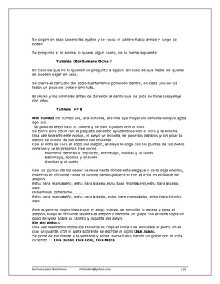 Se cogen en este tablero las eyeles y se rasca el tablero hacia arriba y luego se
botan.

Se pregunta si el animal lo quiere algun santo, de la forma siguiente.

                   Yalorde Olordumare Ocha ?

En caso de que no lo quieran se pregunta a eggun, en caso de que nadie los quiera
se pueden dejar en casa.

Se cierra el cartucho del ebbo fuertemente poniendo dentro, en cada uno de los
lados un poco de Iyefa y omi tuto.

El akuko y los animales antes de darselos al santo que los pida se hace sarayenye
con ellos.

                   Tablero nº 8

Odi Fumbo odi fumbo ara, ara oshanla, ara inle aye moyerani oshanla odogun agba
ogo ara.
 Se pone el ebbo bajo el tablero y se dan 3 golpes con el irofa.
Se borra este odun con el paquete del ebbo ayudandose con el irofa y la brocha.
Una vez borrado este oddun, el aleyo se levanta, se pone los zapatos y sin pisar la
estera se queda de pie delante del oficiante.
Con el irofa se saca el ebbo del atepon, el aleyo lo coge con las puntas de los dedos
corazon y se lo presenta tres veces.
       Hombros derecho e izquierdo, estomago, rodillas y al suelo.
       Estomago, rodillas y al suelo.
       Rodillas y al suelo.

Con las puntas de los dedos se lleva hasta donde este eleggua y se le deja encima,
mientras el oficiante canta el suyere dando golpecitos con el irofa en el borde del
atepon.
Eshu bara mamakeño, eshu bara kikeño,eshu bara mamakeño,eshu bara kikeño,
awo.
Osheminie, osheminie.........
Eshu bara mamakeño, eshu bara kikeño, eshu bara mamakeño, eshu bara kikeño,
awo.

Este suyere se repite hasta que el aleyo vuelve, se arrodilla la estera y besa el
atepon, luego el oficiante levanta el atepon y dandole un golpe con el irofa sopla un
poco de iyefa sobre la cabeza y espalda del aleyo.
Fin del ebbo.-
Una vez realizados todos los tableros se coge el iyefa y se devuelve al pomo en el
que se guarde, con el iyefa sobrante se escribe el signo Osa Juani.
Se pone de pie frente a la ventana y sopla hacia fuera dando un golpe con el irofa
diciendo : Osa Juani, Osa Loni, Osa Meta.




Exclusivo para  Babalawos.                ifaileodara@yahoo.com                     149
 