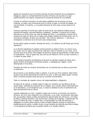 Según los caracteres que el orisha presenta al tomar posesión de sus elegidos o
Eleggúns, según su comportamiento durante el trance, de acuerdo a lo que
experimentaron los negros, estaremos en presencia directa de una deidad.

Cuando el carácter anormal o la naturaleza epiléptica de los trances se hace
evidente, el negro cree firmemente que el orisha, el palo o el fumbi ha bajado. Es
una divinidad, un espíritu, y no puede pensarse en otra cosa, la que actúa en el
caballo.

Tampoco permite el orishá que nadie se burle de él. Las historias hablan que en
tiempos de España, dos panchakáras o alabbwá, "cebollas" (mujeres de la vida),
detuvieron su coche ante una casa de Regla de Ocha, y curioseando a través de la
ventana de rejas se rieron de un negro que bailaba vestido de mamarracho, con un
mameluco colorado. Al decir una de ellas: "ese moreno está loco...", las dos se
arrebataron y entraron en el ilé como dos exhalaciones.

Se les había subido el orisha. Shangó las tomó, y no salieron de allí hasta que no las
asentaron.

A un famoso babalocha le bajaba continuamente su Oggún Areré. Un vecino suyo,
por burla, tuvo la mala ocurrencia de machacar vidrio y echarlo sin ser visto, en la
cerveza que se le ofrece. Pero Oggún al apurar la jícara de aguardiente, le dijo antes
al imprudente: "hijo yo bebe eso, ese otro yo (el médium) me lo va yeún (comer), y
a migué no pasa nada..."

 A la mañana siguiente el babalocha amaneció en perfecto estado de salud, pero
aquél hombre se despertó vomitando sangre, y castigado por Oggún, murió
desangrado en tres días...

También el orisha se conduce duramente con el creyente que se atreva a provocar
su descenso.

No se fuerza a una deidad a bajar a cabeza, a no ser que él lo reclame. Este hecho
produce que jamás descienda el orishá en su omó, o bien que deban pasar muchos
años y muchas pruebas antes de que se concilien nuevamente.

Todo un concepto de respeto mutuo, de responsabilidad y obligación.

El negro de la colonia, y desde luego el negro en contacto con los blancos de las
clases altas, recataba las prácticas de su religión, aún cuando influía indirectamente
en la del blanco, y convengamos que, a veces no distaba mucho el catolicismo de
éste del fetichismo de su siervo.

Cuando celebraba sus ritos, "jugaba" juegos de su tierra, se divertía a la manera
africana. Era en lo que respecta a sus creencias y a su culto, sumamente reservado.
Así, de aquellas negras criollas secretamente aleccionadas por africanos u oriundas
de África, asiduas también a las ceremonias y fiestas de la Iglesia, "calambucas" de
rosario y libros de misa, si sabían leer, no perdonaban la misa del domingo, y
obligaban a muchos otros negros a rezar el Padre Nuestro aunque se estuvieran
desplomando de sueño, a besar el pan, el pan bendito de cada día que Dios le daba,
y a persignarse siempre que se pasara frente a un templo católico.



Exclusivo para  Babalawos.                ifaileodara@yahoo.com                    15
 
