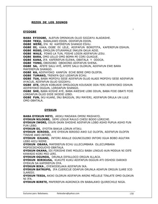 REZOS DE LOS SIGNOS

                                                                     .
EYIOGBE

BABA EYIOGBE, ALEFUN OMINIKUN OLUO SIGÜAYU ALADASHE.
OGBE YEKU, BABALAWO EDON. ODIFAFUN EDON.
OGBE WEÑE, IFA NI KAFEREFUN SHANGO ESHU.
OGBE DI, KAKA, OGBE DI LELE, ADIFAFUN BOROTITA, KAFEREFUN OSHUN.
OGBE ROSO, OMOLON OTURAMALE INKUIN OKUA ADIE.
OGBE WALE, FOWO LA TUN, FOSHE LOSIN ADIFAFUN LESU.
OGBE BARA, OMO LELLO OMO BOMA MI CORI GUAGUE.
OGBE KANA, IFA KAFEREFUN ELEWA, OBATALA Y ODDÚA.
OGBE YONO, OBOSOBO OBOKONO ADIFAFUN SHENA.
OGBE SA, AFEFE SALU AYÉ, AFEFE SALU OLORUN, ADIFAFUN EWE BARA
MAFEREFUN SHANGO.
OGBE KA, ADIFAYOKO KANFÚN ECHE BERE OMO OLOFIN.
OGBE TUMAKO, TRENIFA QUI LODAFUN ECHU.
OGBE TUA, BABA MOFOYU SESE ADIFAFUN OLUO ALADI MOFOYU SESE ADIFAFUN
AYACUÁ, ADIFAFUN OLUO SIGÜAYU.
OGBE ATE, ORUN KOBUADE OMOLOGUN KOUSADE ODA FERI ADIFAYOKO OSHUN
ADIPAYOKO OGGUN, LORDAFUN SHANGO.
OGBE SHE, BABA KOSHE AYE, BABA AWESHE LOBI ODUN, BABA FOIE OBATI FOIE
LORDAFUN OLÚO DIDE IKODIE LEBO.
OGBE FUN, IKU KUANI, INU BAGGUN, IRU MAYERI, ADIFAFUN ORULA UN LULE
OMO OBATALA.


                       OYEKUN

BABA OYEKUN MEYI, ARIKU MADAWA OMINI MASHAYO.
OYEKUN NILOGBE, SEMI LOGUE RAULO CHESI BODO LORICHE.
OYEKUN IWORI, OSUN OKAN SHOSHE ADIFAFUN LOBO ASHO PUPUA ASHO FUN
FUN LEBO.
OYEKUN DI, EYOTIN BAKUA LORUN ATIKU.
OYEKUN BIROSO, AYE OYEKUN BIROSO AWO ILE OLOFIN, ADIFAFUN OLOFIN
TINSHE AWO INTORI.
OYEKUN OJUANI, INTORI ARALLE OGUNCOLEBO INTORI IGUA BOBO AGUTAN
LEBO AICU NIERE.
OYEKUN OBARA, MAFEREFUN ECHU ULLECUMBARA OLLECUMBARA
MOFOCOCHOGUOYO OBATALA.
OYEKUN OKANA, IDI FORISHE EWE MOLECU BABA LINGUO AUN MODUA NI OIFE
KAWADO KORI MIO LERI.
OYEKUN OGUNDA, ORUNLA DIFALLOCO ORGUN ALLACA.
OYEKUN BIRIKUSA, KUKUTE KUKU ADIFAFUN OGGUN ATI OSHOSI DARIKO
OYEKUN SA KAFEREFUN OYA.
OYEKUN BIKA , OYEWODELAKA ADIFAFUN IKA.
OYEKUN BATRUPO, IFA CUERICUE ODAFUN ORUNLA ADAFUN ORGUN ILARE ICO
ILAREDI.
OYEKUN TESIA, AKIKI OLORUN ADIFAFUN ARONI MÉLLELE TINLATE OMO OLOKUN
NI IFA.
OYEKUN BIRETE, MAFEREFUN AGRONICA EN BABALAWO QUIRECHILE NIGA.



Exclusivo para  Babalawos.                ifaileodara@yahoo.com    150
 
