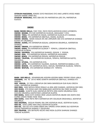OYEKUN PAKIOSHE, NIMORI SIYO PAKIOSHE OYO AWO LAMEYO AFOSI MABO
OSHUKA ODERE UMBA IKÚ.
OYEKUN BERDURA, AWO OBA ERI IFA MAFEREFUN LERI IFA, MAFEREFUN
ELEGUA.



                       IWORI

BABA IWORI MELLI, YIWI YIWI, MAYO MAYO,ADIFAFUN KOKO LOYEBEIFA.
IWORI BOGBE, IFA SHE KAFEREFUN OLOKUN, ASOJUANO Y OYA.
IWORI YEKU, IFA KAFEREFUN OSAIN, KAFEREFUN OLOKUN ATI SHANGO.
IWORI BODE, IFA KAFEREFUN OBATALA, OSAIN, OLOKUN.
IWORI IROSO, IWORI KOSUN IPA IRE UMPURIPE ORI OYA KAFEREFUN SHANGO
ELEWA ATI ORUNMILA.
IWORI JUANI, IFA KAFEREFUN EGGUN, LORDAFUN ORUNMILA, KAFEREFUN
SHANGO.
IWORI OBARA, IFA KAFEREFUN YEMAYA.
IWORI KANA, IFA KAFEREFUN OLORUN Y YEMAYA, LORDAFUN OBATALA,
LORDAFUN OLORUN.
IWORI OGUNDA, IFA KAFEREFUN SHANGO, OGGUN Y EGGUN.
IWORI OSA, IFA KAFEREFUN OGGUN, KAFEREFUN ASOJUANO.
IWORI BOKA, IFA KAFEREFUN OSHUN, KAFEREFUN OGGUN.
IWORI TRUPON, IFA KAFEREFUN OLOKUN, YEMAYA, MAFEREFUN ALEYO,
ORUNMILA.
IWORI OTURA, IFA KAFEREFUN OYA.
IWORI LOTE, IFA KAFEREFUN YALORDE, OLOKUN, MAFEREFUN BABALU-AYE.
IWORI BOSHE, IFA KAFEREFUN ESHU, OSHUN, MAFEREFUN OLOKUN, YEMAYA.
IWORI WOFUN, IFA KAFEREFUN SHANGO ATI YEMAYA.


.                         ODI

BABA ODI MELLI, ASHAMARUMA ADDIMA ADDIMA BABA YERIMO OSHA LANLA.
ERDIBRE, IRE NI IJA KI NERE SONATA KAFEREFUN OBATALA, SHANGO ATI
OGGUN.
ODI YEKUN, DI YEKU LORDAFUN ONI BARA BANIREGUN OUN RUKU OROYA
UMBO, MAFEREFUN SHANGO.
ODI ORO, AWO NIFAYA MOSO MOALO LA AMA AMO SHANGO, ADIFAFUN ODI ORO.
ODI ROSO, EYO ROSO AWO ONI BABALAWO ADIFAFUN INU ONSI OLUGBO.
ODI JUANI, KUKETE KUKU ADIFAFUN METETA OMA IKOFA ORUNMILA ISHU
KUKURA ORUNMILA ADIFAYOKO LORDAFUN OLOFIN.
ODI BARA, BARA KOTI KONSO ORIE LOGUN ADIFAFUN ABURE ODI ADIFA OSO
KUMBA UNSHO MOBA YODE YESA.
ODI KANA, AWO META MEYI KAFEREFUN OFE SOLOGUN ORISHANLA, ADIFAFUN
ORUNMILA.
ODI OGUNDA, OGGUN PINAMU IBU OMI ADIFAFUN AKUE, ADIFAFUN ALAKU.
ODI SA, DISO LOMO AWO ANLO ADIFAFUN OLOFIN
ODI KA, IDA IDI OTA OJARA EBENI ENU OMORO OYEN ORERE OLE ADIFAFUN
CRIOYE MAFEREFUN SHANGO Y ODUDUWA.
ODI TRUPON, ODI BATRUPO NICHE AWO NIDA OLOFIN SHAMUNI SHANGO
TONCHE ALODAFA.



Exclusivo para  Babalawos.                ifaileodara@yahoo.com    151
 