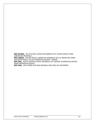 ODI OTURA, IDI ATA KOLE SUMA GUN BAROLE OYU TOLDE ODOFA YOKO
LORDAFUN ORUNMILA .
ODI LEQUE, AGUAR ASUKU LORDAFUN ORUNMILA ODI JU ARAPA ODI WEPE
ADIFAFUN AOPLA, IFA NI KAFEREFUN OSHUN Y OSAIN.
ODI SHE, AKOTO ODAFUN IMALE ORUNMILA ATI OSHOSI OLORDAFUN OSHUN
IPANI KAFEREFUN EGGUN.
ODI FUN, ODI FUMBO FUN ARA OSHANLA ARA INLE AYE MAYERENI.




Exclusivo para  Babalawos.                ifaileodara@yahoo.com    152
 