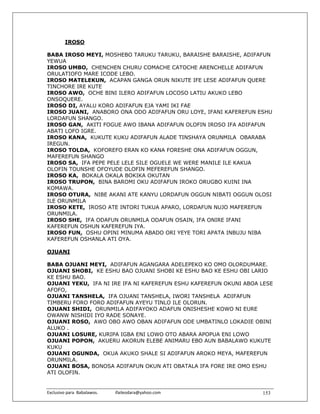 IROSO

BABA IROSO MEYI, MOSHEBO TARUKU TARUKU, BARAISHE BARAISHE, ADIFAFUN
YEWUA
IROSO UMBO, CHENCHEN CHURU COMACHE CATOCHE ARENCHELLE ADIFAFUN
ORULATIOFO MARE ICODE LEBO.
IROSO MATELEKUN, ACAPAN GANGA ORUN NIKUTE IFE LESE ADIFAFUN QUERE
TINCHORE IRE KUTE
IROSO AWO, OCHE BINI ILERO ADIFAFUN LOCOSO LATIU AKUKO LEBO
ONSOQUERE.
IROSO DI, AYALU KORO ADIFAFUN EJA YAMI IKI FAE
IROSO JUANI, ANABORO ONA ODO ADIFAFUN ORU LOYE, IFANI KAFEREFUN ESHU
LORDAFUN SHANGO.
IROSO GAN, AKITI FOGUE AWO IBANA ADIFAFUN OLOFIN IROSO IFA ADIFAFUN
ABATI LOFO IGRE.
IROSO KANA, KUKUTE KUKU ADIFAFUN ALADE TINSHAYA ORUNMILA OBARABA
IREGUN.
IROSO TOLDA, KOFOREFO ERAN KO KANA FORESHE ONA ADIFAFUN OGGUN,
MAFEREFUN SHANGO
IROSO SA, IFA PEPE PELE LELE SILE OGUELE WE WERE MANILE ILE KAKUA
OLOFIN TOUNSHE OFOYUDE OLOFIN MEFEREFUN SHANGO.
IROSO KA, BOKALA OKALA BOKIKA OKUTAN
IROSO TRUPON, BINA BAROMI OKU ADIFAFUN IROKO ORUGBO KUINI INA
KOMAWA.
IROSO OTURA, NIBE AKANI ATE KANYU LORDAFUN OGGUN NIBATI OGGUN OLOSI
ILE ORUNMILA
IROSO KETE, IROSO ATE INTORI TUKUA APARO, LORDAFUN NUJO MAFEREFUN
ORUNMILA.
IROSO SHE, IFA ODAFUN ORUNMILA ODAFUN OSAIN, IFA ONIRE IFANI
KAFEREFUN OSHUN KAFEREFUN IYA.
IROSO FUN, OSHU OPINI MINUMA ABADO ORI YEYE TORI APATA INBUJU NIBA
KAFEREFUN OSHANLA ATI OYA.

OJUANI

BABA OJUANI MEYI, ADIFAFUN AGANGARA ADELEPEKO KO OMO OLORDUMARE.
OJUANI SHOBI, KE ESHU BAO OJUANI SHOBI KE ESHU BAO KE ESHU OBI LARIO
KE ESHU BAO.
OJUANI YEKU, IFA NI IRE IFA NI KAFEREFUN ESHU KAFEREFUN OKUNI ABOA LESE
AFOFO,
OJUANI TANSHELA, IFA OJUANI TANSHELA, IWORI TANSHELA ADIFAFUN
TIMBERU FORO FORO ADIFAFUN AYEYU TINLO ILE OLORUN.
OJUANI SHIDI, ORUNMILA ADIFAYOKO ADAFUN ONISHESHE KOWO NI EURE
OWANW NISHIDI IYO RADE SONAYE.
OJUANI ROSO, AWO OBO AWO OBAN ADIFAFUN ODE UMBATINLO LOKADIE OBINI
ALUKO .
OJUANI LOSURE, KURIPA IGBA ENI LOWO OTO ABARA APOPUA ENI LOWO
OJUANI POPON, AKUERU AKORUN ELEBE ANIMARU EBO AUN BABALAWO KUKUTE
KUKU
OJUANI OGUNDA, OKUA AKUKO SHALE SI ADIFAFUN AROKO MEYA, MAFEREFUN
ORUNMILA.
OJUANI BOSA, BONOSA ADIFAFUN OKUN ATI OBATALA IFA FORE IRE OMO ESHU
ATI OLOFIN.


Exclusivo para  Babalawos.                ifaileodara@yahoo.com    153
 