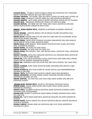 OJUANI BOKA, OTOBALE ADEMI IKABALE ADINA AMI ADIFAFUN OTO TINSHOMA
ABURE TINSHOMA ABOIKA AKA ADA OMO OLOFIN.
OJUANI TRUPON, IFA ADERE, OBA INLA BAYA LAGIRA IFA MONI AWO LOTERE IFA
OJUANI TURA, ALAKENTU SHATIKI NABO OLÚ ARA ADIFAFUN ORUNMILA.
OJUANI BIRETE, AKITI BABA APEKUN APOPO ADIFAFUN OLOFIN IPA NI YALORDE
OJUANI SHE, OMONISHE KAFEREFUN YEMAYA ATI OBATALA BABA .
OJUANI BOFUN, ORI BEBE ONI SEP YODU OBA YALELU ADIFAFUN LORUGBO
EWEFA AKAFOLORIKO LORDAFUN APAYA OKO.
                                                                .
OBARA. BABA OBARA MEYI, ONIBARA OLODOBARA ALEGBARA ADIFAFUN
ELEWA.
OBARA BOGBE, LANTOSI OMODU OMI KE BEODA FELEBO OKILANFIRU EKO,
OKILANFIKU JIO JIO .
OBARA KUYE, KEKERE OMA AYE ERE OMA EYE AIBO OMA EYE ALUPARARE AKUPE
GEGE EBUPA SHERE LORUGBO.
OBARA WORI, IWORI ESHU OFORESO KEJUNKE OBADAROSO ONI ODA ASHELEI
OGUN BEREKE YAMA AYANA ADIFAFUN SEWA.
OBARA DILA, BARA BARADI, BARA BARADI ADIFAFUN AWO OLUBU OKO ROKO
OMA, KAFEREFUN SHANGO.
OBARA KOSO, IFA DURO IFA NIRE IREKU
OBARA OJUANI, IFA NIRE PERI IFA FORE AYA
OBARA KANA, ONI MOLEKU, MKU, ONI MOLELE MALA, ADIFAFUN TINLE, ADIFAFUN
SHANGO .
OBARA TAKUNA, OWOLOWA EWELEWE ADIFAFUN OLU ORIKOMA BARU ADIFAFUN
IGBA ELLA A OGUN UMBO AKUKO.
OBARA SA, KUKU KEKE ADIFAYOKO KUNLE ADIFAYOKO COMÍ NIBO WELE ARORO
LOURO SIKOTA IKORDIE KAFEREFUN OLOFIN.
OBARA KA, OBARANLA AWO ORU EFUN ORE OBA OFIYU ENIKAN, INA LAWO OMO
OBARA,
OBARA TUNBUN, NADE NADE ADIFAFUN BABA LONTONBI OMA ORATEYU OBO
SENEKE NAGA.
OBARA KUSHIYO, AKE EURE SHIBO NI LOURO OGGUN LEDA BARABANIREGUN
ORUNMILA LORUGBO
OBARA RETE, ADIFAFUN OMA OLOKUN UMBATI UNLO INLE ORUNMILA
OBARA MOROSHE, OFUYERE OBARA SHEWE MISHEWE EDITERE KURUBO
KAFEREFUN YALORDE ATI OYA.
OBARA WOFUN, IKI AWO INLE ADO AWO IGBA ASESI EDABA AWO OBI ETA,
ADIFAFUN OLOFIN.

 OKANA BABA OKANA MEYI, SHUKUTU MAYAWALA ADIFAFUN AKUKO.
OKANA SODE, OKANA UMBO ELODE AWO ELODE OMUA UNYEN LOKUTE
MAFEREFUN ORUNMILA.
OKANA YEKU, OLUBEDE OLORUN ADIFAFUN IGBIN ADIFAFUN AYAROKO IGBIN
LORUGBO LESE OLODDUMARE
OKANA GIO, OKANA FI ADIFAFUN OSAIN ABANI SHANGO OSHAWO ASHO LEBO,
IFA FORE AYE,
OKANA DI, TOATO ERAN KARE BEYA ADIFAFUN ODOLOFA IFA NIRE KAFEREFUN
SHANGO
OKANA ROSO, ASAYE DARIPO EYE AKUKO ADIFAFUN BOLELE ODAFUN ORUNMILA
OLODAFA YALORDE.
OKANA YABILE, OKANA WANI WA ADIFAFUN OBO LOYE IFANI KAFEREFUN
YALORDE ATI ESHU.



Exclusivo para  Babalawos.                ifaileodara@yahoo.com    154
 