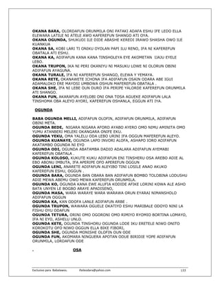 OKANA BARA, OLORDAFUN ORUNMILA ONI PATAKI ADAFA ESHU IFE LEDO ELLA
ELEWARA LATILE NI ATELE AWO KAFEREFUN SHANGO ATI OYA.
OKANA OGUNDA, SHUKUDI ILE DIDE ABASHE KEREDI IRAWO SHASHA OWO ILE
KUANKUA
OKANA SA, KOBI LARI TI ONIKU OYOLAN PAPI ILU RENO, IFA NI KAFEREFUN
OBATALA ATI ESHU.
OKANA KA, ADIFAFUN KANA KANA TINSHOLEYA EYE AKOMETAN IJAJU EYELE
LEBO.
OKANA TRUPON, IKA NI PERI OKANIYU NI MASUKU LOWE NI OLORUN OBINI
ADIFAFUN AYAGUNA.
OKANA TURALE, IFA NI KAFEREFUN SHANGO, ELEWA Y YEMAYA.
OKANA RETE, OKANAWETE ICHONA IFA ADIFAFUN OSAIN ODARA ABE IGUI
ADAMALOKO ERE MAYOSI UMBOWA OSHUN MAFEREFUN OBATALA .
OKANA SHE, IFA NI LEBE OUN DURO IFA PERIPE YALORDE KAFEREFUN ORUNMILA
ATI SHANGO.
OKANA FUN, AKARAFUN AYELOBI ONI ONA TOSA AGUEKE ADIFAFUN LALA
TINSHOMA OBA ALEYO AYORI, KAFEREFUN OSHANLA, EGGUN ATI IYA.

    OGUNDA

BABA OGUNDA MELLI, ADIFAFUN OLOFIN, ADIFAFUN ORUNMILA, ADIFAFUN
OBINI META.
OGUNDA BEDE, NIGARA NIGARA AFORO AYABO AYERO OMO NIMU AMINITA OMO
YUMU ATANBERI MELERI OKANGARA ONIFE EKU.
OGUNDA YEKU, OMA YALELU ODA LEBO URINI IFA OGGUN MAFEREFUN ALEYO.
OGUNDA KUANAYE, OGUNDA LAPO INVORI ALOFA, ASHAPO IORO ADIFAFUN
AKATAMBO OGUNDA NI EYO
OGUNDA ODI, OGUNDA ABATAMBA DADIO ADALARA ADIFAFUN AYEMABI
KAFEREFUN OBATALA .
OGUNDA KOLOSO, KUKUTE KUKU ADIFAFUN ENI TINSHERU OSA AREBO ADIE AL
EBO ABONU IMBUTA, IFA APERIPE OFO APEREFUN OGGUN
OGUNDA LENI, ANARETE ADIFAFUN ALEYIBO TINI LOSILE ANAO AKUKO
KAFEREFUN ESHU, OGGUN .
OGUNDA BARA, OGUNDA BAN OBARA BAN ADIFAFUN BOMBO TOLOBINA LODUSHU
ADIE MEWA ABEMU OWO MEWA KAFEREFUN ORUNMILA.
OGUNDA KO, OGUNDA KANA EWE ALUFIA KODIDE AFIKE LORINI KOWA ALE ASHO
BATA UNYEN LE BOGBO ARAYE APADISENO,
OGUNDA MASA, WARA WARAYE WARA WARAWA ORUN EYARAI NIMANSHOLO
ADIFAFUN OGGUN
OGUNDA KA, KAN ODOFA LANLE ADIFAFUN ARBE .
OGUNDA TRUPON, WAWARA OGUELE OKATIYO ESHU MARIBALE ODOYO NINI LA
FISHU OYU ODAFUN
OGUNDA TETURA, ORINI OMO OGORONI OMO RIMIYO RYOMIO BORTINA LOMAYO,
IFA NI EYO, ASHELU UNLO.
OGUNDA KETE, OGUNDA TINSHORU OGUNDA LODE IKU ERETELE NIWO ONITO
KOROKOTU OFO NIWO OGGUN ELLA BIKE FIBORI,
OGUNDA SHE, OGUNDA MONISHE OLOFIN OUN ODE
OGUNDA FUN, AKOMARA NINGUERA APOTAN ODUE BIRIDIE YOPE ADIFAFUN
ORUNMILA, LORDAFUN ODE

.                               OSA




Exclusivo para  Babalawos.                ifaileodara@yahoo.com    155
 