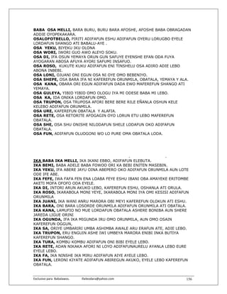 BABA OSA MELLI, BARA BURU, BURU BARA AFOSHE, AFOSHE BABA OBRAGADAN
ADDIE OYOPEKAKARA.
OSALOFOTBELLO, PIRITI ADIFAFUN ESHU ADIFAFUN OYERU LORUGBO EYELE
LORDAFUN SHANGO ATI BABALU-AYE .
OSA YEKU, BIYEKU IKU OLONA
OSA WORI, IWORI GUO AWO ALEYO SOKU.
OSA DI, IFA OSUN YEMAYA ORUN GUN SAFUYE EYENSHE EFAN ODA FUYA
AYOGARAN ABOSA AFUYA AYORI SAFUMI INSAFUO.
OSA ROSO, KUKUTE KUKU ADIFAFUN ENI TINSHELU OSA ADIRO ADIE LEBO
ABONA INBEBI.
OSA LONI, OJUANI ONI EGUN OSA NI OYE OMO BEBENIYO.
OSA SHEPE, OSA BARA IFA NI KAFEREFUN ORUNMILA, OBATALA, YEMAYA Y ALA.
OSA KANA, OBARA ORI EGUN ADIFAFUN DADA EWO MAFEREFUN SHANGO ATI
YEMAYA.
OSA GULEYA, YIBIO YIBIO OMO OLOGU IYA MI ODESE BABA MI LEBO.
OSA KA, IDA ONIKA LORDAFUN OMO.
OSA TRUPON, OSA TRUPOSA AFORI BERE BERE RILE EÑANLA OSHUN KELE
KELEBO ADIFAFUN ORUNMILA.
OSA URE, KAFEREFUN OBATALA Y ALAFIA.
OSA RETE, OSA RETORITE AFOGAGIN OYO LORUN ETU LEBO MAFEREFUN
OBATALA.
OSA SHE, OSA SHU ONISHE NILODAFUN SHELE LODAFUN OKO ADIFAFUN
OBATALA.
OSA FUN, ADIFAFUN OLUOGONI WO LO PURE OMA OBATALA LODA.




                                            .              .
IKA BABA IKA MELLI, IKA IKANI EBBO, ADIFAFUN ELEBUTA.
IKA BEMI, BABA ADELE BABA FOWOO ORI KA BEBI ENITEN MASEBIN.
IKA YEKU, IFA ABERE JAYU OINA ABEPERO OKO ADIFAFUN ORUNMILA AUN LOTE
ODE IFE ABE.
IKA FEFE, IWA FAFA FEN ENA LOABA FEYE ESHU IBANI OBA AMAYEKE ERITOMBE
AKETI MOFA OFOFO ODA EYELE.
IKA DI, INTORI ARUN AKUKO LEBO, KAFEREFUN ESHU, OSHANLA ATI ORULA.
IKA ROSO, IKARABOLA MONI YEYE, IKARABOLA MONI IYA OMI KESISI ADIFAFUN
ORUNMILA
IKA JUANI, IKA WANI ANRU MARORA OBI MEYI KAFEREFUN OLOKUN ATI ESHU.
IKA BARA, ONI BARA LOSORDE ORUNMILA ADIFAFUN ORUNMILA ATI OBATALA.
IKA KANA, LAMUFIO NO MUE LORDAFUN OBATALA ASHERE BONIBA AUN SHERE
JAREDA LIGUE ORINI
IKA OGUNDA, IFA IKA MIGUNDA IRU OMO ORUNMILA, AUN OMO OSAIN
KAFEREFUN OGGUN,
IKA SA, ORIYE UMBARIRI UMBA ASHIMBA AWALE ARU ERAFUN ATE, ADIE LEBO.
IKA TRUPON, ERU ENGUIN ASHE IWI UMBEYA MARORA ENIBI INKA BUTIYA
KAFEREFUN SHANGO.
IKA TURA, KOMBU KOMBU ADIFAFUN ONI BIBI EYELE LEBO.
IKA RETE, ADAN NIKAKA AFORI NI LOYO ADIFAFUNAURELU AYANLA LEBO EURE
EYELE LEBO.
IKA FA, IKA NINSHE IKA MIRU ADIFAFUN AIYE AYELE LEBO.
IKA FUN, LERONI KIYATE ADIFAFUN ABIREGUN AKUKO, EYELE LEBO KAFEREFUN
OBATALA.


Exclusivo para  Babalawos.                ifaileodara@yahoo.com    156
 