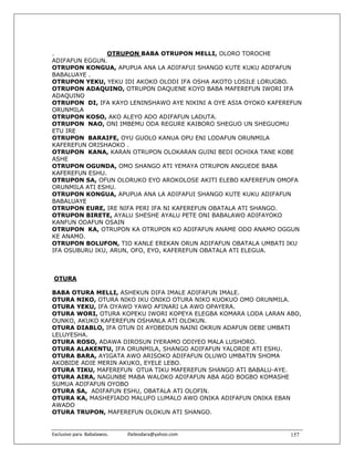 .               OTRUPON BABA OTRUPON MELLI, OLORO TOROCHE
ADIFAFUN EGGUN.
OTRUPON KONGUA, APUPUA ANA LA ADIFAFUI SHANGO KUTE KUKU ADIFAFUN
BABALUAYE .
OTRUPON YEKU, YEKU IDI AKOKO OLODI IFA OSHA AKOTO LOSILE LORUGBO.
OTRUPON ADAQUINO, OTRUPON DAQUENE KOYO BABA MAFEREFUN IWORI IFA
ADAQUINO
OTRUPON DI, IFA KAYO LENINSHAWO AYE NIKINI A OYE ASIA OYOKO KAFEREFUN
ORUNMILA
OTRUPON KOSO, AKO ALEYO ADO ADIFAFUN LADUTA.
OTRUPON NAO, ONI IMBEMU ODA REGURE KAIBORO SHEGUO UN SHEGUOMU
ETU IRE
OTRUPON BARAIFE, OYU GUOLO KANUA OPU ENI LODAFUN ORUNMILA
KAFEREFUN ORISHAOKO .
OTRUPON KANA, KARAN OTRUPON OLOKARAN GUINI BEDI OCHIKA TANE KOBE
ASHE
OTRUPON OGUNDA, OMO SHANGO ATI YEMAYA OTRUPON ANGUEDE BABA
KAFEREFUN ESHU.
OTRUPON SA, OFUN OLORUKO EYO AROKOLOSE AKITI ELEBO KAFEREFUN OMOFA
ORUNMILA ATI ESHU.
OTRUPON KONGUA, APUPUA ANA LA ADIFAFUI SHANGO KUTE KUKU ADIFAFUN
BABALUAYE
OTRUPON EURE, IRE NIFA PERI IFA NI KAFEREFUN OBATALA ATI SHANGO.
OTRUPON BIRETE, AYALU SHESHE AYALU PETE ONI BABALAWO ADIFAYOKO
KANFUN ODAFUN OSAIN
OTRUPON KA, OTRUPON KA OTRUPON KO ADIFAFUN ANAME ODO ANAMO OGGUN
KE ANAMO.
OTRUPON BOLUFON, TIO KANLE EREKAN ORUN ADIFAFUN OBATALA UMBATI IKU
IFA OSUBURU IKU, ARUN, OFO, EYO, KAFEREFUN OBATALA ATI ELEGUA.



OTURA

BABA OTURA MELLI, ASHEKUN DIFA IMALE ADIFAFUN IMALE.
OTURA NIKO, OTURA NIKO IKU ONIKO OTURA NIKO KUOKUO OMO ORUNMILA.
OTURA YEKU, IFA OYAWO YAWO AFINARI LA AWO OPAYERA.
OTURA WORI, OTURA KOPEKU IWORI KOPEYA ELEGBA KOMARA LODA LARAN ABO,
OUNKO, AKUKO KAFEREFUN OSHANLA ATI OLOKUN.
OTURA DIABLO, IFA OTUN DI AYOBEDUN NAINI OKRUN ADAFUN OEBE UMBATI
LELUYESHA.
OTURA ROSO, ADAWA DIROSUN IYERAMO ODIYEO MALA LUSHORO.
OTURA ALAKENTU, IFA ORUNMILA, SHANGO ADIFAFUN YALORDE ATI ESHU.
OTURA BARA, AYIGATA AWO ARISOKO ADIFAFUN OLUWO UMBATIN SHOMA
AKOBIDE ADIE MERIN AKUKO, EYELE LEBO.
OTURA TIKU, MAFEREFUN OTUA TIKU MAFEREFUN SHANGO ATI BABALU-AYE.
OTURA AIRA, NAGUNBE MABA WALOKO ADIFAFUN ABA AGO BOGBO KOMASHE
SUMUA ADIFAFUN OYOBO
OTURA SA, ADIFAFUN ESHU, OBATALA ATI OLOFIN.
OTURA KA, MASHEFIADO MALUFO LUMALO AWO ONIKA ADIFAFUN ONIKA EBAN
AWADO
OTURA TRUPON, MAFEREFUN OLOKUN ATI SHANGO.


Exclusivo para  Babalawos.                ifaileodara@yahoo.com    157
 