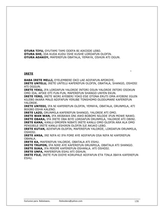OTURA TIYU, OYUTAMI TAMI ODEFA BI AIKOIDE LEBO.
OTURA SHE, IDA KUDA KUDU ISHE KUSHE LORDAFUN OLOFIN.
OTURA ADAKOY, MAFEREFUN OBATALA, YEMAYA, OSHUN ATI OGUN.



                                                                   .
IRETE

BABA IRETE MELLI, EYELEMBERE OKO LAE ADIFAFUN APOROYE.
IRETE UNTELU, IRETE UNTELU KAFEREFUN OLOFIN, OBATALA, SHANGO, OSHOSI
ATI OGGUN.
IRETE YEKU, IFA LORDAFUN YALORDE INTORI OSUN YALORDE INTORI OSOKUN
OMO IDA, AFIKE OTI FUN-FUN, MAFEREFUN SHANGO UNYEN EKUN.
IRETE YERO, IRETE WORI AYEBERI YOKO ESE OTONA ERUTI OMA AYOBINI IGUIN
KILEBO AKARA MALO ADIFAFUN YERUBE TONSHOMO OLODUMARE KAFEREFUN
YALORDE.
IRETE UNTEDI, IFA NI KAFEREFUN OLOFIN, YEMAYA, OBATALA, ORUNMILA, ATI
BOGBO OSHA KALENO.
IRETE LAZO, ORUNMILA KAFEREFUN SHANGO, YALORDE ATI OMO.
IRETE WAN WAN, IFA ARIBAWA ONI AWO BOBOMI NILODE IFUN MOWE NAWO.
IRETE OBARA, IFA IRETE OBA BIYE LORDAFUN ORUNMILA, YALORDE ATI OBINI.
IRETE KANA, KANLU OMOPEN NIBATI IRETE KANLU OMO OLOFIN ARA ALA OMO
PENSIBILE IRETE KANLU ESHIRIN OLOFIN ILE AKUKO LEBO.
IRETE KUTAN, ADIFAFUN OLOFIN, MAFEREFUN YALORDE, LORDAFUN ORUNMILA,
OSHOSI.
IRETE ANSA, IRE NIFA KI IFA FORE AYE ADIFAFUN OSA NIFA NI KAFEREFUN
OBANLA.
IRETE KA, MAFEREFUN YALORDE, OBATALA ATI ESHU.
IRETE TRUPON, IFA NIRE AYE KAFEREFUN ORUNMILA, OBATALA ATI SHANGO.
IRETE SUKA, IFA PERIPE KAFEREFUN OSHANLA. ATI OSHOSI.
IRETE UNFA, MAFEREFUN ESHU ATI OSHUN.
IRETE FILE, IRETE FUN DIOYE KORUPALE ADIFAFUN ETA TINLA IBAYA KAFEREFUN
ESHU.




Exclusivo para  Babalawos.                ifaileodara@yahoo.com        158
 