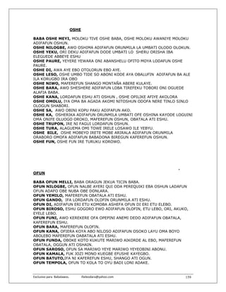 OSHE

BABA OSHE MEYI, MOLOKU TIVE OSHE BABA, OSHE MOLOKU AWANIYE MOLOKU
ADIFAFUN OSHUN.
OSHE NILOGBE, AWO OSHIMA ADIFAFUN ORUNMILA LA UMBATI OLODO OLOKUN.
OSHE YEKU, ORI DEKU ADIFAFUN DODE UMBATI LO SHERU ORISHA IBA
ELEGUEDE ABBEYE ESHU
OSHE PAURE, YEYERE YEWARA ONI ABANSHELU OFITO MOYA LODAFUN OSHE
PAURE.
OSHE DI, AWA AYE EBO OTOLORUN EBO AYE.
OSHE LESO, OSHE UMBO TIDE SO ABONI KODE AYA OBALUFIN ADIFAFUN BA ALE
ILA KORUGBO IRA OBO
OSHE NIWO, MAFEREFUN SHANGO MONTAÑA ABERE KULAYE.
OSHE BARA, AWO SHESHERE ADIFAFUN LOBA TIREFEKU TOBORI ONI OGUEDE
ALAFIA BABA.
OSHE KANA, LORDAFUN ESHU ATI OSHUN , OSHE OPILIKE AFIYE AKOLORA
OSHE OMOLU, IYA OMA BA AGADA AKOMI NITOSHUN ODOFA NERE TINLO SINLO
OLOGUN SHABORI.
OSHE SA, AWO OBINI KOPU PAKU ADIFAFUN AKO.
OSHE KA, OSHERIKA ADIFAFUN ORUNMILA UMBATI OFE OSHINA KAYODE LOGUINI
OMA ONIFE OLUOGO OROKO, MAFEREFUN OSHUN, OBATALA ATI ESHU.
OSHE TRUPON, IRE NI FAGUI LORDAFUN OSHUN.
OSHE TURA, ALAGUEMA OMI TOWE IRELE LOSAWO ILE YEBYU.
OSHE BILE, OSHE MOBEYO IRETE MOBE ARIRALA ADIFAFUN ORUNMILA
ORABORO OMOFA ADIFAFUN BABADONA BIREGUN KAFEREFUN OSHUN.
OSHE FUN, OSHE FUN IRE TURUKU KOROWO.




                                                                   .
OFUN

BABA OFUN MELLI, BABA ORAGUN JEKUA TICIN BABA.
OFUN NILOGBE, OFUN NALBE AYERI QUI ODA PEREQUIKI EBA OSHUN LADAFUN
OFUN ADAFO OBE NUBA OBE DONLARA.
OFUN YEMILO, MAFEREFUN OBATALA ATI ESHU.
OFUN GANDO, IFA LORDAFUN OLOFIN ORUNMILA ATI ESHU.
OFUN DI, ADIFAFUN ERI ETU KOMOBA ASHEFA OFUN DI ERI ETU ELEBO.
OFUN BIROSO, ESHU GOGORO EWO ADIFAFUN OLOFIN, ETU LEBO, ORI, AKUKO,
EYELE LEBO.
OFUN FUNI, AWO KEREKERE OFA OPEPINI ANEMI DEDO ADIFAFUN OBATALA,
KAFEREFUN ESHU.
OFUN BARA, MAFEREFUN OLOFIN.
OFUN KANA, OFIERA KOYA ABO NILOSO ADIFAFUN OSOKO LAYU OMA BOYO
ABOLEBO MAFEREFUN OABATALA ATI ESHU.
OFUN FUNDA, OBOKE KOTO KUKUTE MARIWO AIKORDE AL EBO, MAFEREFUN
OBATALA, OGGUN ATI OSHAIN.
OFUN SAROSO, OFUN SA MARIWO YEYE MARIWO YEYEOBINI ABONU.
OFUN KAMALA, FUK JOZI MONO KUEGBE EFUSHE KAYEGBO.
OFUN BATUTO,IFA NI KAFEREFUN ESHU, SHANGO ATI OGUN.
OFUN TEMPOLA, OFUN TO KOLA TO OYU BADI LONI ADAKE.


Exclusivo para  Babalawos.                ifaileodara@yahoo.com        159
 