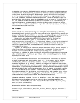 De aquellas morenas tan devotas y buenas católicas, no hubieran podido sospechar
ni remotamente muchos señores, que eran las mismas que después de rezarle a la
Virgen María, a Santa Bárbara o a la Candelaria, iban a derramar con redoblado
fervor, las aguas maceradas de un omiero sobre las piedras sagradas y vivientes
(otá) que, para ellas, representaban a estos mismos santos de la Iglesia, pero con
las exigencias, los nombres, la personalidad puramente africana de Yemú, Shangó u
Oyá. Así también muchos blancos estaban iniciados en la fe de sus esclavos y se
encomendaban a los dioses africanos, como ocurría con harta frecuencia, siendo
éstos aún más herméticos que el mismo negro. De esta manera nace el sincretismo
simbólico entre culturas religiosas.

La Diaspora.

Creo que es bueno dar a conocer algunos conceptos interesantes que, al menos,
algunos sacerdotes tenemos, en forma particular,personal, sobre nuestra religión -en
lo cual muchos aburés coincidirán o no conmigo-, considerando que pudieran existir,
a veces, abismales diferencias conceptuales respecto al orisha y su origen.
     Nada mejor que hablar sobre DÍASPORA. No en todos los diccionarios
encontraremos este término, pero su significado nos dice: "fuera de
lugar; en otro sitio; originario de..." El origen de la diáspora en el mundo occidental
nace a partir de la inmigración masiva a otros países o continentes, de personas,
fueran por causas naturales, de necesidad o por obligación, como sucedió con
nuestro pueblo africano.
     Se trata de preservar las creencias –fueran del orden político, social, religioso o
cultural-, en lugares alejados de su propio origen o natalidad. En estos tiempos
donde la comunicación es fluida, donde viajar de una punta a la otra de los
continentes es cuestión de horas, no habrían demasiados problemas con respecto a
estos conocimientos y tradiciones, que incluso están por escrito y perduran desde
algunos pocos siglos atrás.

En vez, cuando hablamos de las etnias africanas traídas al continente, de manera
forzada, esclavizada, allá por entre los siglos XVI y XVIII, cuales negros venían
semidesnudos, sin más que con sus cadenas a cuesta y el dolor de haber sido
vejados y separados de su familia y orígenes, la diáspora se hace más que notoria.
Los únicos referentes reales que tenemos, son aquellos que pudieron ser conocidos a
través de los sacerdotes católicos salesianos o franciscanos de la época de la colonia
que, transcribían lo que podían, a sus gruesos libros de papiro, contando la realidad
que se plasmaba en aquella sociedad sudanesa conquistada. También en muchas
bitácoras de navegación, se pudieron conocer cuestiones que trataban sobre ciertas
costumbres ceremonias, cánticos y plegarias, mientras los vientos impulsaban las
naves negreras al nuevo mundo desde la costa de Oro y de Marfil.

Desde allí venían los hijos del Ti Guini, de la antigua Guinea, del antiguo Dahomey,
del misterioso Congo y Cabinda, de las cuencas Bantu Bakuba y Bakongo, del
Calabar del sudeste de Nigeria. Entre ellos se destacaban los efik, ibo, bras, ekoy,
abaja, bricamos, oba e ibibios.

Muchos otros ashanti, fanti, fon y mina popó.

Desde el Congo, los mondongo, banguela, mucaya, bisongo, agunga, motembo y
mayombe.




Exclusivo para  Babalawos.                ifaileodara@yahoo.com                     16
 