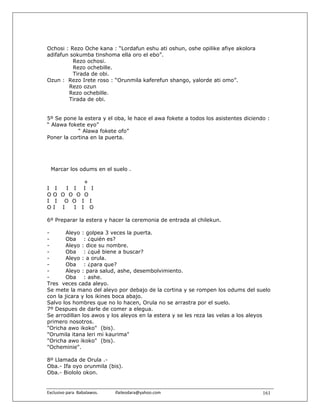Ochosi : Rezo Oche kana : “Lordafun eshu ati oshun, oshe opilike afiye akolora
adifafun sokumba tinshoma ella oro el ebo”.
          Rezo ochosi.
          Rezo ochebille.
          Tirada de obi.
Ozun : Rezo Irete roso : “Orunmila kaferefun shango, yalorde ati omo”.
        Rezo ozun
        Rezo ochebille.
        Tirada de obi.


5º Se pone la estera y el oba, le hace el awa fokete a todos los asistentes diciendo :
“ Alawa fokete eyo”
            “ Alawa fokete ofo”
Poner la cortina en la puerta.




  Marcar los odums en el suelo .

             +
I    I  I I I I
O   O O O O O
I    I O O I I
O   I I   I I O

6º Preparar la estera y hacer la ceremonia de entrada al chilekun.

-       Aleyo : golpea 3 veces la puerta.
-       Oba : ¿quién es?
-       Aleyo : dice su nombre.
-       Oba : ¿qué biene a buscar?
-       Aleyo : a orula.
-       Oba : ¿para que?
-       Aleyo : para salud, ashe, desembolvimiento.
-       Oba : ashe.
Tres veces cada aleyo.
Se mete la mano del aleyo por debajo de la cortina y se rompen los odums del suelo
con la jicara y los ikines boca abajo.
Salvo los hombres que no lo hacen, Orula no se arrastra por el suelo.
7º Despues de darle de comer a elegua.
Se arrodillan los awos y los aleyos en la estera y se les reza las velas a los aleyos
primero nosotros.
"Oricha awo ikoko" (bis).
"Orumila itana leri mi kaurima"
"Oricha awo ikoko" (bis).
"Ocheminie".

8º Llamada de Orula .-
Oba.- Ifa oyo orunmila (bis).
Oba.- Biololo okon.


Exclusivo para  Babalawos.                ifaileodara@yahoo.com                    161
 