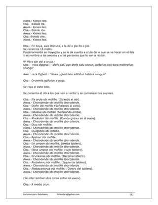 Awos.- Kiowa ileo.
Oba.- Biololo ita.
Awos.- Kiowa ileo.
Oba.- Biololo ibu.
Awos.- Kiowa ileo.
Oba.-Biololo oke.
Awos.- Kiowa ileo.

Oba.- Eri boya, awo shetura, a la de o jile ifa o jile.
Se rezan los 16 mellis.
Posteriormente se moyugba y se le da cuenta a orula de lo que se va hacer en el ilde
y se nombra a los awoses y a las personas que lo van a recibir.

9º Para dar obi a orula.-
Oba : reza Ogbesa : "afefe salu aye afefe salu olorun, adifafun ewe bara maferefun
shango”

Awo : reza Ogbedi : "Kaka ogbedi lele adifafun babara niregun".

Oba : Orunmila adifafun a gogo.

Se reza el oshe bille.

Se presenta el obi a los que van a recibir y se comienzan los suyeres.

Oba.- Ifa orula obi mofille (Girando el obi).
Awos.- Chorodende obi mofille chorodende.
Oba.- Olofin obi mofille (Señalando al cielo).
Awos.- Chorodende obi mofille chorodende.
Oba.- Odudua obi mofille (Señalando arriba).
Awos.- Chorodende obi mofille chorodende.
Oba.- Afrekoleri obi mofille. (Dando golpes en el suelo).
Awos.- Chorodende obi mofille chorodende.
Oba.- Oluo obi mofille.
Awos.- Chorodende obi mofille chorodende.
Oba.- Oyugbona obi mofille.
Awos.- Chorodende obi mofille chorodende.
Oba.- Apetevi obi mofille.
Awos.- Chorodende obi mofille chorodende.
Oba.- Eri umpon obi mofille. (Arriba tablero).
Awos.- Chorodende obi mofille chorodende.
Oba.- Elese umpon obi mofille. (bajo tablero).
Awos.- Chorodende obi mofille chorodende.
Oba.- Orunkansa obi mofille. (Derecha tablero).
Awos.- Chorodende obi mofille chorodende.
Oba.- Atebalemu obi mofille. (Izquierda tablero).
Awos.- Chorodende obi mofille chorodende.
Oba.- Atebayawanza obi mofille. (Centro del tablero).
Awos.- Chorodende obi mofille chorodende.

(Se intercambian dos cocos entre los awos).

Oba.- A medio otun.


Exclusivo para  Babalawos.                ifaileodara@yahoo.com                 162
 