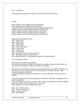 Awo.- A medio osi.

Se presentan los obis a los 4 vientos y se tira el obi sacando el ordun.




Suyere :

Orula maiboru-orula maiboya-orula maibochiche.
Oluo maiboru-oluo maiboya-oluo maibochiche.
Oyugbona maiboru-oyugbona maiboya-oyugbona maibochiche.
Apetevi maiboru-apetevi maiboya-apetevi maibochiche.
Amoso maiboru-amoso maiboya-amoso maibochiche.
Amoro maiboru-amoro maiboya-amoro maibochiche.
Akueye maiboru-akueye maiboya-akueye maibochiche.


Despues de los suyeres se dice:
Oba.- Ordun (bis)
Awos.-Ruale.(bis)
Oba.- Banga (bis)
Awos.- Ruale (bis)
Oba.- Ochun mori (bis)
Awos.- Yeyeo (bis)
Oba.- Yanya (bis)
Awos.- Ruale (bis)
Oba.- Agua oye, agua niye. Ile kobu kobu
Oba.- Arendeyo moduyo moduyo ilechi
Iboru Iboya Ibochiche. (Todos besan la estera y nos levantamos.)

10º Inicio del sacrificio.-

Se presenta a los aleyos las gallinas.
Se arrancan las plumas y todos nos limpiamos con ellas, empezando por el oba. Se
le ponen a orula dando un golpe con el irofa en el tablero.

Seguidamente con todos los aleyos en pie se empieza por las mujeres. Poniendo una
pluma de la leri de la gallina en la leri de la apetevi y se limpia diciendo :"Adie
oto,adie oma,adie usi,maimai".
Luego los hombres poniendo una pluma en el hombro diciendo: "Adie ni laye osun
maimai".

Se sacan las plumas de orula y empezamos el sacrificio, dandoles un golpecito con el
irofa a las gallinas.
Se ponen vasitos con omiero uno para cada uno de los asistentes y se les da eyebale
junto con orula, al final se bebe cada uno un vaso.
Poner el plato con omi tuto delante de orula.

Oba.- Ifa ni sificula (bis)
Oba.- Orula niye orula niye
Awos.- Aaee orula niye.
Oba.- Adie dundun


Exclusivo para  Babalawos.                ifaileodara@yahoo.com                 163
 