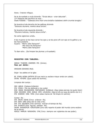 Awos.- Inatuto nifagua.

Se le da eyebale a orula diciendo: "Orula dekun - eran dekunde”.
11º Despues del sacrificio se reza :
Osalo Fotbello : "Cabeosa oma intori oma lordafun babalawo olofin orumila lorogbo."

Se levanta el ala derecha de las gallinas diciendo
"Sotututo otunene, inankio akua oricha".

Se levanta el ala izquierda diciendo :
"Otunene tuteneo, inankio akua oricha".

Se canta ogberoso untelu.

A las mujeres se les hace cerrar los ojos y se les pone oñi con epo en la gallina y se
les hace probarla .
Suyere : "Mamu adie ñanquere"
          "Ma wayo ifa ñanquere"
          "Mamu adie ñanquere"

To iban echu . (Se limpian las plumas y el eyebale).



REGISTRO CON TABLERO.-

ADELE TUNDEN AWEREN IFA (ikines).
Paso por detrás :

OROKAN OSHORO INLE.

Dejar los adeles en la igba:

BI IFARU AGBA UNTEFA (El que nacio su esclavo mayor anda con usted).
OFINI YEYEMI. (Que usted me ilumine).

Limpieza del cuerpo :

ORI ABILE. (Cabeza brillante)
IFA YOGA. ( Ifa me defiende y me cuida)
ESE GRAN EKUNDIOMA MAFURAWO KUNALLA .(Que estas piernas me guíen bien)
ONA OSHORO OMA ADELE OFO LOUKUSU. (Que el ofo se vaya de dentro de mi )
IFA SIWEDE ONA YENI. (Con estas manos de ifa limpio mi camino)

Contar Ifa :
IFA ARUN OSHE (Cinco ordenan ifa).
IFA EWA ORE (Diez dan la vida a ifa).
IFA ITA OGUNDA (Tres caminos marcan el tiempo de ifa).
IFA EYIRETE (Dos figuras señalan ifa).
OKAN SHONSHUN KIRUFIDAN (Uno solo reparte el poder del mundo como esclavo
de la tierra).
ADELE MARUN NINSHERU IFA( Cinco siempre van vigilantes de ese poder).



Exclusivo para  Babalawos.                ifaileodara@yahoo.com                    164
 