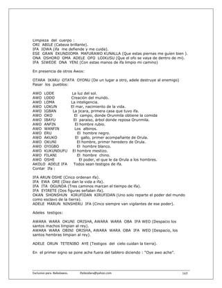 Limpieza del cuerpo :
ORI ABILE (Cabeza brillante).
IFA IOWA (ifa me defiende y me cuida).
ESE GRAN EKUNDIOMA MAFURAWO KUNALLA (Que estas piernas me guíen bien ).
ONA OSHORO OMA ADELE OFO LOIKUSU (Que el ofo se vaya de dentro de mi).
IFA SIWEDE ONA YENI (Con estas manos de ifa limpio mi camino)

En presencia de otros Awos:

OTARA IKARU OTATA OYONU (De un lugar a otro, adele destruye al enemigo)
Pasar los pueblos:

AWO LODE        La luz del sol.
AWO LODO        Creación del mundo.
AWO LOMA        La inteligencia.
AWO LOKUN       El mar, nacimiento de la vida.
AWO IGBAN        La jicara, primera casa que tuvo ifa.
AWO OKO           El campo, donde Orunmila obtiene la comida
AWO IBAYU        El paraíso, árbol donde reposa Orunmila.
AWO ANFIN         El hombre rubio.
AWO WANFIN        Los albinos.
AWO ERU             El hombre negro.
AWO AKUKO          El gallo, primer acompañante de Orula.
AWO OKUNI           El hombre, primer heredero de Orula.
AWO OYIGBO          El hombre blanco.
AWO KUKUNDUFU El hombre mestizo.
AWO FILANI          El hombre chino.
AWO OSHE             El poder, el que le da Orula a los hombres.
AKOLO ADELE IFA  Todos sean testigos de ifa.
Contar Ifa :

IFA ARUN OSHE (Cinco ordenan ifa).
IFA EWA ORE (Diez dan la vida a ifa).
IFA ITA OGUNDA (Tres caminos marcan el tiempo de ifa).
IFA EYIRETE (Dos figuras señalan ifa).
OKAN SHONSHUN KIRUFIDAN KIRUFIDAN (Uno solo reparte el poder del mundo
como esclavo de la tierra).
ADELE MARUN NINSHERU IFA (Cinco siempre van vigilantes de ese poder).

Adeles testigos:

AWARA WARA OKUNI ORISHA, AWARA WARA OBA IFA WEO (Despacio los
santos machos limpian al rey).
AWARA WARA OBINI ORISHA, AWARA WARA OBA IFA WEO (Despacio, los
santos hembras limpian al rey).

ADELE ORUN TETENIBO AYE (Testigos del cielo cuidan la tierra).

En el primer signo se pone ache fuera del tablero diciendo : “Oye awo ache”.




Exclusivo para  Babalawos.                ifaileodara@yahoo.com                165
 