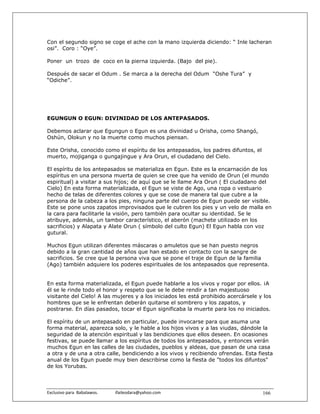 Con el segundo signo se coge el ache con la mano izquierda diciendo: “ Inle lacheran
osi”. Coro : “Oye”.

Poner un trozo de coco en la pierna izquierda. (Bajo del pie).

Después de sacar el Odum . Se marca a la derecha del Odum “Oshe Tura” y
“Odiche”.




EGUNGUN O EGUN: DIVINIDAD DE LOS ANTEPASADOS.

Debemos aclarar que Egungun o Egun es una divinidad u Orisha, como Shangó,
Oshún, Olokun y no la muerte como muchos piensan.

Este Orisha, conocido como el espíritu de los antepasados, los padres difuntos, el
muerto, mojiganga o gungajingue y Ara Orun, el ciudadano del Cielo.

El espíritu de los antepasados se materializa en Egun. Este es la encarnación de los
espíritus en una persona muerta de quien se cree que ha venido de Orun (el mundo
espiritual) a visitar a sus hijos; de aquí que se le llame Ara Orun ( El ciudadano del
Cielo) En esta forma materializada, el Egun se viste de Ago, una ropa o vestuario
hecho de telas de diferentes colores y que se cose de manera tal que cubre a la
persona de la cabeza a los pies, ninguna parte del cuerpo de Egun puede ser visible.
Este se pone unos zapatos improvisados que le cubren los pies y un velo de malla en
la cara para facilitarle la visión, pero también para ocultar su identidad. Se le
atribuye, además, un tambor característico, el aberón (machete utilizado en los
sacrificios) y Alapata y Alate Orun ( símbolo del culto Egun) El Egun habla con voz
gutural.

Muchos Egun utilizan diferentes máscaras o amuletos que se han puesto negros
debido a la gran cantidad de años que han estado en contacto con la sangre de
sacrificios. Se cree que la persona viva que se pone el traje de Egun de la familia
(Ago) también adquiere los poderes espirituales de los antepasados que representa.


En esta forma materializada, el Egun puede hablarle a los vivos y rogar por ellos. ¡A
él se le rinde todo el honor y respeto que se le debe rendir a tan majestuoso
visitante del Cielo! A las mujeres y a los iniciados les está prohibido acercársele y los
hombres que se le enfrentan deberán quitarse el sombrero y los zapatos, y
postrarse. En días pasados, tocar el Egun significaba la muerte para los no iniciados.

El espíritu de un antepasado en particular, puede invocarse para que asuma una
forma material, aparezca solo, y le hable a los hijos vivos y a las viudas, dándole la
seguridad de la atención espiritual y las bendiciones que ellos deseen. En ocasiones
festivas, se puede llamar a los espíritus de todos los antepasados, y entonces verán
muchos Egun en las calles de las ciudades, pueblos y aldeas, que pasan de una casa
a otra y de una a otra calle, bendiciendo a los vivos y recibiendo ofrendas. Esta fiesta
anual de los Egun puede muy bien describirse como la fiesta de "todos los difuntos"
de los Yorubas.



Exclusivo para  Babalawos.                ifaileodara@yahoo.com                      166
 