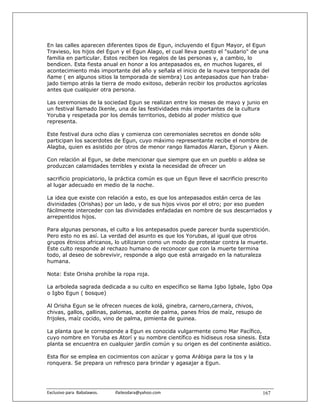 En las calles aparecen diferentes tipos de Egun, incluyendo el Egun Mayor, el Egun
Travieso, los hijos del Egun y el Egun Alago, el cual lleva puesto el "sudario" de una
familia en particular. Estos reciben los regalos de las personas y, a cambio, lo
bendicen. Esta fiesta anual en honor a los antepasados es, en muchos lugares, el
acontecimiento más importante del año y señala el inicio de la nueva temporada del
ñame ( en algunos sitios la temporada de siembra) Los antepasados que han traba-
jado tiempo atrás la tierra de modo exitoso, deberán recibir los productos agrícolas
antes que cualquier otra persona.

Las ceremonias de la sociedad Egun se realizan entre los meses de mayo y junio en
un festival llamado Ikenle, una de las festividades más importantes de la cultura
Yoruba y respetada por los demás territorios, debido al poder místico que
representa.

Este festival dura ocho días y comienza con ceremoniales secretos en donde sólo
participan los sacerdotes de Egun, cuyo máximo representante recibe el nombre de
Alagba, quien es asistido por otros de menor rango llamados Alaran, Ejorun y Aken.

Con relación al Egun, se debe mencionar que siempre que en un pueblo o aldea se
produzcan calamidades terribles y exista la necesidad de ofrecer un

sacrificio propiciatorio, la práctica común es que un Egun lleve el sacrificio prescrito
al lugar adecuado en medio de la noche.

La idea que existe con relación a esto, es que los antepasados están cerca de las
divinidades (Orishas) por un lado, y de sus hijos vivos por el otro; por eso pueden
fácilmente interceder con las divinidades enfadadas en nombre de sus descarriados y
arrepentidos hijos.

Para algunas personas, el culto a los antepasados puede parecer burda superstición.
Pero esto no es así. La verdad del asunto es que los Yorubas, al igual que otros
grupos étnicos africanos, lo utilizaron como un modo de protestar contra la muerte.
Este culto responde al rechazo humano de reconocer que con la muerte termina
todo, al deseo de sobrevivir, responde a algo que está arraigado en la naturaleza
humana.

Nota: Este Orisha prohíbe la ropa roja.

La arboleda sagrada dedicada a su culto en específico se llama Igbo Igbale, Igbo Opa
o Igbo Egun ( bosque)

Al Orisha Egun se le ofrecen nueces de kolá, ginebra, carnero,carnera, chivos,
chivas, gallos, gallinas, palomas, aceite de palma, panes fríos de maíz, resupo de
frijoles, maíz cocido, vino de palma, pimienta de guinea.

La planta que le corresponde a Egun es conocida vulgarmente como Mar Pacífico,
cuyo nombre en Yoruba es Atorí y su nombre científico es hidiseus rosa sinesis. Esta
planta se encuentra en cualquier jardín común y su origen es del continente asiático.

Esta flor se emplea en cocimientos con azúcar y goma Arábiga para la tos y la
ronquera. Se prepara un refresco para brindar y agasajar a Egun.




Exclusivo para  Babalawos.                ifaileodara@yahoo.com                       167
 