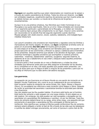 Egungun son aquellos espíritus que estan relacionados con nosotros por la sangre y
a través de nuestro ascendencia de Orishas. Todos los otros son Araorún. Los Iwin
son entidades negativas, usualmente espíritus de personas que han muerto antes de
su debido tiempo, por suicidio o a través de la influencia de brujerías o
encantamientos.

Aunque no es una práctica ortodoxa, hay Olorishas que rinden homenaje en sus
Moyugbas a sus guías espirituales. Esto es un error. Estas entidades son reconocidas
en un segmento particular y generalizado de la Moyugba, y no deben ser incluidos
entre nuestros Egún porque ellos simplemente no son Egún. Araorún como veremos
son reconocidos en la estrofa final del segundo segmento cuando decimos:
Mojuba gbogbo wán olodó araorún, oluwó, iyalosha, babalosha, omó kolagbá Egún
mbelése Olodumare


Los Lukumí considera a los ancestros tan importantes y sagrados como los Orishas y
merecedores del mismo respeto. En efecto, Los Egun complentan al Orisha como se
aclara en el proverbio Ikú lóbi osha? El muerto parió al santo.
En esta etapa en la Moyuga, unos ancestros son llamados para que nos ayuden en la
propia ejecución de las ceremoniás y ofrezcan su apoyo y sabiduría para el beneficio
de los presentes. Después tenemos que saludar a los devotos de Egungún, cuando
rendimos homenaje a aquellos ancestros que acompañan a nuestros primeros
iyalorishas - madrinas; babalorishas -padrinos; oyugbona- segunda madrina, la
asistente de la iyá o babalorisha en ese orden y despues todos aquellos presentes
dentro de la casa.
La tercera parte y final consiste de un rezo a Oloddumare y a todas las otras
entidades que llamamos antes para que ellos aseguren el bienestar de los devotos,
de su compañera en la vida y de todos aquellos que puedan estar presentes. Los
rezos se dicen para que no llegue el daño a ninguno de los presentes y para que no
los aflija el infortunio que no este dentro del destino escogido,


Los guerreros.

La recepción de Los Guerreros en el Nuevo Mundo es una opción de iniciación en la
Religión Yoruba Tradicional, tal y como lo es en cualesquiera de sus sincretismos.
Esta iniciación implica la recepción de varios Orisas, Esu, Ogún, Osoosi y Osanyin
(Osun). En yorubaland nos referimos a esta iniciación como Ajagun o Ibora. Después
de recibir la autoridad del sacerdote o sacerdotisa tendrás la autoridad para dársela
a los Guerreros.
Hay dos objetos que los Esu pueden habitar. El primero está hecho por el hombre.
Está hecho de cemento y está cargado con una carga mística. El otro objeto es un
otá (piedra). Sin embargo, los otás pueden ser solo escogidos y otorgados por los
sacerdotes y/o sacerdotisas Ifá (babalawos e iyanifas), no por los Olorisas. Todo Esu
hecho de cemento deberá llevar en su carga, entre otras cosas, una pequeña otá que
previamente el sacerdote o sacerdotisa de Ifá a entregado al Olorisa para su
confección. Esto significa que, aunque el Olorisa pueda confeccionar Esu de cemento,
siempre estará obligado a recibir el Asé de Ifá a través de las otás que los babalawos
e iyanifas les deben entregar previamente, así como el Iyerosun o polvo Asé de Ifá.




Exclusivo para  Babalawos.                ifaileodara@yahoo.com                   168
 