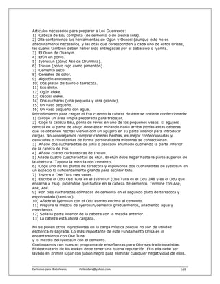 Artículos necesarios para preparar a Los Guerreros:
1) Cabeza de Esu completa (de cemento o de piedra sola).
2) Olla conteniendo las herramientas de Ogún y Osoosi (aunque ésto no es
absolutamente necesario), y las otás que corresponden a cada uno de estos Orisas,
las cuales también deben haber sido entregadas por el babalawo o iyanifa.
3) El Osun de Osanyin.
4) Efún en polvo.
5) Iyerosun (polvo Asé de Orunmila).
6) Irosun (polvo rojo como pimentón).
7) Cemento seco.
8) Cereales de color.
9) Algodón enrollado.
10) Dos platos de barro o terracota.
11) Esu eleke.
12) Ogún eleke.
13) Osoosi eleke.
14) Dos cucharas (una pequeña y otra grande).
15) Un vaso pequeño.
16) Un vaso pequeño con agua.
Procedimiento para cargar el Esu cuando la cabeza de éste se obtiene confeccionada:
1) Escoge un área limpia preparada para trabajar.
2) Coge la cabeza Esu, ponla de revés en uno de los pequeños vasos. El agujero
central en la parte de abajo debe estar mirando hacia arriba (todas estas cabezas
que se obtienen hechas vienen con un agujero en su parte inferior para introducir
carga). No aconsejamos comprar cabezas hechas, es mejor confeccionarlas y
dedicarlas o ritualizarlas de forma personalizada mientras se confeccionan.
3) Añade dos cucharaditas de jutía o pescado ahumado cubriendo la parte inferior
de la cabeza de Esu.
4) Añade cuatro cucharaditas de Irosun.
5) Añade cuatro cuacharaditas de efún. El efún debe llegar hasta la parte superior de
la abertura. Tapona la mezcla con cemento.
6) Coge uno de los platos de terracota y espolvorea dos cucharaditas de Iyerosun en
un espacio lo suficientemente grande para escribir Odu.
7) Invoca a Ose Tura tres veces.
8) Escribe el Odu Ose Tura en el Iyerosun (Ose Tura es el Odu 248 y es el Odu que
encarna a Esu), pidiéndole que habite en la cabeza de cemento. Termine con Asé,
Asé, Asé.
9) Pon tres cucharadas colmadas de cemento en el segundo plato de terracota y
espolvoréalo (tamizar).
10) Añade el Iyerosun con el Odu escrito encima al cemento.
11) Prepara la mezcla de Iyerosun/cemento gradualmente, añadiendo agua y
mezclando.
12) Sella la parte inferior de la cabeza con la mezcla anterior.
13) La cabeza está ahora cargada.

No se ponen otros ingredientes en la carga mística porque no son de utilidad
esotérica ni sagrada. Lo más importante de este Fundamento Orisa es el
encantamiento con Ose Tura
y la mezcla del iyerosun con el cemento.
Continuamos con nuestro programa de enseñanzas para Olorisas tradicionalistas.
El destinatario de los elekes debe tener una buena reputación. Él o ella debe ser
lavado en primer lugar con jabón negro para eliminar cualquier negatividad de ellos.



Exclusivo para  Babalawos.                ifaileodara@yahoo.com                  169
 