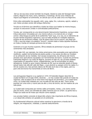 Del sur de esa área venían también los Angola. Desde la costa del Senegal hasta
Liberia, llegaron los mani, kono, bámbara y mandinga. De los once millones de
negros que llegaron al continente, se calcula que uno de cada cinco era Nigeriano.

Entre ellos sobresalían los eguadó, ekiti, yesa, egba, fon, cuévanos, agicón, sabalú y
oyó. Estos yorubas venían del antiguo Dahomey.

Yoruba es el término que identifica a todas las tribus que hablan la misma lengua,
aunque no estuvieran unidas ni centralizadas políticamente.

Yoruba, por consiguiente es una denominación básicamente lingüística, aunque estas
tribus estuvieran vinculadas por una misma cultura y la creencia de un origen
común. Esta lengua es parte de la subfamilia "kwa" que, a su vez, es un elemento de
la gran familia lingüística nigeriana y que se halla dividida en múltiples dialectos,
propios de las divisiones tribales. Una de estas tribus fue la Lukumí, que llegó por
1728, y que da origen a la palabra "lucumí", nombre dado a todos aquellos esclavos
en Cuba y Caribe en tiempos primeros de la trata.

Contrario a lo que muchos suponen, África distaba de pertenecer al grupo de los
continentes más atrasados.

 En el siglo XVI, por ejemplo, los indios americanos más avanzados eran agricultores
neolíticos, usaban herramientas de piedra pulida y muy pocos de ellos se iniciaban
en la utilización de los metales. Con escasa excepciones, los africanos del mismo
período eran agricultores equipados con herramientas de hierro. Cuando los primeros
traficantes llegaron a la costa de Nigeria, durante el siglo XV, los yorubas estaban
organizados en pequeños reinos, independientes, que se encontraban en plena
decadencia. Existió un gran imperio llamado de Ifé, que se extendía desde el Ghana
actual hasta más allá del valle del Níger, y que alcanzó su apogeo entre los siglos X y
XII de nuestra era. Ese período clásico de Ifé sólo duró dos o tres siglos, pero su
gran arte de bronce fue transmitido al reino de Benin.



Los portugueses llegaron a su capital en 1472. El holandés Dapper describió la
ciudad de Benin en el siglo XVIII, diciendo: ...no hay ciudad más grande en todas las
regiones; sólo el palacio de la reina tiene tres leguas de perímetro, y la ciudad tiene
cinco. La ciudad está rodeada por una muralla de seis pies de alto. Tiene varias
puertas con unos ocho y nueve pies de alto y cinco de ancho; son de madera de una
sola pieza.

La ciudad está compuesta por treinta calles principales, rectas, y de ciento veinte
pies de ancho, entre una infinidad de calles menores que se cortan. La gente lava y
friega sus casas de tal modo que relucen como espejos.

Los yorubas habían conocido el desarrollo urbano más importante de África tropical,
y un desarrollo artístico sin paralelo en el continente.

Su fundamental influencia cultural sobre nosotros la ejercieron a través de la
religión, de imaginación, vitalidad, y colorido deslumbrante.




Exclusivo para  Babalawos.                ifaileodara@yahoo.com                    17
 