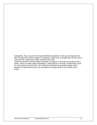 huéspedes. Hay una parte de responsabilidad sagrada en esto que corresponde al
Asé. El supervisor debe arreglar la recogida y supervisar la preparación de las aves o
el animal de 4 patas que serán servidos como Asé.
Todos los devotos varones deben aprender a preparar el Asé de los sacrificios de 4
patas. Cada uno debe saber despellejar y descuartizar el animal y finalmente cortar
su carne para la consumición. Si un Olorisa considera el sacerdocio debe saber
preparar el Asé de las aves y los animales de 4 patas tanto si es hombre como
mujer.




Exclusivo para  Babalawos.                ifaileodara@yahoo.com                   171
 