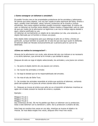 ¿ Como consagrar un talisman o amuleto?.

El pueblo Yoruba cree en las propiedades protectoras de los amuletos y talismanes.
Se piensa que estos objetos, una vez han cogido el ashe espiritual del Osha, Orisha o
egun, pueden traer bienestar, salud, fortuna, proteccion de la muerte e incluso
accidentes. Pero estos objetos tambien pueden transmitir negatividad. El motivo de
usar un talisman es muchas veces debido a falsos miedos e inseguridad, solo en caso
de que por medio de la adivinacion se legitimice o asi nos lo indique alguna deidad o
egun, estaria justificado su uso.
Un talisman es normalmente un objeto de la naturaleza (un ota, una caracola, un
objeto fabricado por el hombre o incluso una joya).

Este objeto debe consagrarse para que obtenga el ashe de un Ocha u Orisha en
particular, aunque tambien se puede dar el caso de que sea egun quien lo defienda.
El talisman debe ser llevado exclusivamente por a persona para la cual se ha
destinado.


¿Cómo se realiza la consagracion? :

Atraves de la adivinacion con orula, este atraves del odu nos indicara si es necesario
o no dicho talisman, que animal se le inmola y que deidad lo apoya.

Despues de esto se coge el objeto seleccionado, los animales y una jicara con omiero
:

1.- Se pone el objeto dentro de una jiacara con omiero.

2.- Se reunen los animales a inmolar.

3.- Se baja la deidad que se ha responsabilizado del amuleto.

4.- Se reza el odu de Oshe Tura.

5.- Se inmolan los animales rezandole al orisha que autorizo el talisman, vertiendo
parte del eyebale en la jicara de omiero donde esta el talisman.

6.- Despues se invoca al orisha cuyo ashe se va a transmitir al talisman mientras se
agita con el dedo corazon la mezcla de omiero y eyebale.

Ejemplo :

Eleggua mo pe o
Eleggua mo pe o
Eleggua mo pe o
Soy (fulano(a) de tal). Ifa me ha pedido que lleve un talisman con tu proteccion.
Dota a este talisman con tu bendicion y ashe. Da tu proteccion a (fulano de tal).

Esta frase se nombra tres veces en voz alta, mientras se mueve el objeto e la
mezcla. Se reza Baba eiogbe tres veces, despues Ofun meyi tres veces.




Exclusivo para  Babalawos.                ifaileodara@yahoo.com                     172
 