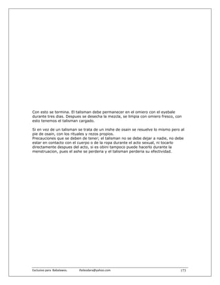 Con esto se termina. El talisman debe permanecer en el omiero con el eyebale
durante tres dias. Despues se desecha la mezcla, se limpia con omiero fresco, con
esto tenemos el talisman cargado.

Si en vez de un talisman se trata de un inshe de osain se resuelve lo mismo pero al
pie de osain, con los rituales y rezos propios.
Precauciones que se deben de tener; el talisman no se debe dejar a nadie, no debe
estar en contacto con el cuerpo o de la ropa durante el acto sexual, ni tocarlo
directamente despues del acto, si es obini tampoco puede hacerlo durante la
menstruacion, pues el ashe se perderia y el talisman perderia su efectividad.




Exclusivo para  Babalawos.                ifaileodara@yahoo.com                  173
 