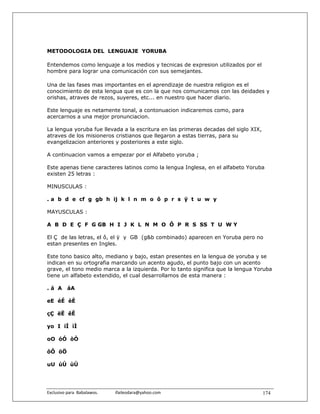 METODOLOGIA DEL LENGUAJE YORUBA

Entendemos como lenguaje a los medios y tecnicas de expresion utilizados por el
hombre para lograr una comunicación con sus semejantes.

Una de las fases mas importantes en el aprendizaje de nuestra religion es el
conocimiento de esta lengua que es con la que nos comunicamos con las deidades y
orishas, atraves de rezos, suyeres, etc... en nuestro que hacer diario.

Este lenguaje es netamente tonal, a contonuacion indicaremos como, para
acercarnos a una mejor pronunciacion.

La lengua yoruba fue llevada a la escritura en las primeras decadas del siglo XIX,
atraves de los misioneros cristianos que llegaron a estas tierras, para su
evangelizacion anteriores y posteriores a este siglo.

A continuacion vamos a empezar por el Alfabeto yoruba ;

Este apenas tiene caracteres latinos como la lengua Inglesa, en el alfabeto Yoruba
existen 25 letras :

MINUSCULAS :

. a b d e cf g gb h ij k l n m o ô p r s ÿ t u w y

MAYUSCULAS :

A B D E Ç F G GB H I J K L N M O Ô P R S SS T U W Y

El Ç de las letras, el ô, el ÿ y GB (g&b combinado) aparecen en Yoruba pero no
estan presentes en Ingles.

Este tono basico alto, mediano y bajo, estan presentes en la lengua de yoruba y se
indican en su ortografia marcando un acento agudo, el punto bajo con un acento
grave, el tono medio marca a la izquierda. Por lo tanto significa que la lengua Yoruba
tiene un alfabeto extendido, el cual desarrollamos de esta manera :

.á A       áA

eE éÉ èÈ

çÇ ëË êÊ

yo I íÍ ìÌ

oO óÓ òÒ

ôÔ öÖ

uU úÚ ùÙ




Exclusivo para  Babalawos.                ifaileodara@yahoo.com                      174
 
