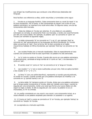 que dirigen las modificaciones que conducen a las diferencias dialectales del
lenguaje.

Para facilitar una referencia a ellas, serán resumidas y numeradas como sigue:

1.    Yoruba es un lenguaje fonético. Cada consonante tiene su vocal (la nasal ‘n’ es
la única excepción). Por lo tanto, si dos consonantes se siguen una a otra en una
palabra extranjera, se insertará una vocal entre ellas. En algunos casos, una de las
consonantes está marcada.

 2.    Todas las sílabas en Yoruba son abiertas. Si una sílaba en una palabra
extranjera es cerrada, la consonante final o es marcada, o recibe una vocal formando
por ello una nueva sílaba. Por ejemplo, la palabra ‘pan’ se convierte en ‘pann’ en
Yoruba (ver también la siguiente regla).

 3.   La doble consonante ‘th’ se convierte en ‘t’ o en ‘d’, por ejemplo ‘that’ se
convierte en ‘dat’ generalmente en los lenguajes de África Occidental. En Yoruba
debe convertirse en ‘dati’. Pero la forma ‘da’ es bien conocida en el inglés
macarrónico hablado en África Occidental, por ejemplo ‘that boy’ se convierte en ‘da
boy’.

 4.  Las vocales finales son a menudo nasalizadas. Este es especialmente el caso
cuando una consonante final ha sido suprimida o la palabra ha sido abreviada.

 5.   La ‘a’ corta no existe en Yoruba. Cuando ello ocurre en una palabra extranjera,
es generalmente, cambiada al largo sonido de ‘a’ como en ‘bar’, o es desviada a ‘e’
como en ‘pet’.

 6.      El sonido vocal ‘er’ como en ‘her’ se convierte en la ‘a’ larga en Yoruba.

 7.    Las vocales ‘i’ y ‘u’ son a veces sustituidas una por otra. Esto se aplica también
a las vocales ‘a’ e ‘i’ y ‘e’ y ‘o’.

 8.   La letra ‘h’ (con una señal diacrítica), representa un sonido gutural profundo,
no existe en Yoruba. Cuando sucede que una palabra extranjera se modifica y se
convierte en ‘g’ (sonido fuerte) o en ‘d’.

 9.   La letra doble ‘kh’ tampoco existe en Yoruba. Antes que una palabra extranjera
que la tenga pueda incorporarse al Yoruba, debe ser tratada como sigue: cuando es
seguida por una consonante, recibe una vocal que forma una nueva sílaba con ella
según la regla 2 citada. Si ella es seguida por una vocal y la palabra no es un
monosílabo, la ‘th’ es omitida.

 10. Un prefijo consistente en una vocal o una vocal y una consonante inicial, es a
veces añadido a una palabra aceptada para denotar un poseedor o un agente.

 11. ‘p’ (como en ‘pat’) a veces se convierte en ‘b’ en Yoruba, por ejemplo ‘bishop’ se
convierte en ‘bisobu’ en Yoruba.

 12. La aspirada es a menudo suprimida.




Exclusivo para  Babalawos.                ifaileodara@yahoo.com                       176
 