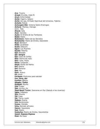 Ara: Trueno
Arayé: Envidia, mala fé
Arun: Enfermedad
Achá: Cigarro, tabaco
Aché: Así sea, El Poder Espiritual del Universo, Talento
Achelú: Policía
Acheogún Otá: Victoria Sobre Enemigos
Achere: Maraca, maruga
Acho: Tela
Ataná: Vela
Awó: Secreto
Ayán: El Orisha de los Tambores
Babá: Padre
Babalawo: Padre de los Secretos
Babalocha: Padre de Orisha, Sacerdote
Busi: Bendecir
Didé: Levántese
Dudu: Obscuro
Egun: Los Muertos
Eiyele: Paloma
Ejá: Pescado
Eje: Sangre
Ejo: Caso de Cortes
Ekó: Harina de maíz
Ekú: Jutía, Hutía
Ekún: Leopardo
Ekpó: Aceite de Palma
Ení: Estera
Ení: Persona
Ese: Pie
Eyín: Huevo
Fe: Amor
Foribale: Postrarse para saludar
Fun: Para, dar
Funfún: Blanco
Gbogbo: Todos
Gidigidi: Mucho
Iñá: Fuego
Ibú: Arroyo, río
Ibaé Bayé T'orún: Descanse en Paz (Saludo a los muertos)
Igba: Calabaza
Ikú: Muerte
Ilé: Casa
Ilé: Tierra, suelo
Ilekún: Puerta
Iré: Bendiciones
Irawo: Estrella
Ichu: Boniato africano
Iworo: Sacerdote
Iyá: Madre
Iyalocha: Madre de Orisha, Sacerdotisa
Iyawó: Esposo/Esposa
Kosí: No haya


Exclusivo para  Babalawos.                ifaileodara@yahoo.com    178
 