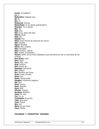 Kunlé: Arrodillarse
Lo: Ir
Maferefún: Alabado sea...
Mi: Mi
Mo: Yo
Moducué: Gracias
Moforibale: Yo te saludo postrándome
Moyuba: Yo te saludo
Nlo: Va
Obá: Rey
Obí: Coco, Nuez Obí Kola
Obirín: Mujer
Odo: Río
Ododó: Flor
Ofún: Yeso (hecho de cáscaras de huevo)
Ofo: Pérdida
Ogun: Brujería
Okún: Mar, Océano
Oke: Montaña
Oko: Hombre, esposo
Olo: Dueño, el poseedor...
Oluwo: Señor de los Awos (Babalawo que previamente fué un sacerdote de los
orishas)
Omí Dudu: Café
Omí: Agua
Omo: Hijo, niño
Ona: Camino
Oni: Dueño de...
Opolopo: Suficiente
Orí: Cabeza
Orí: Manteca de Cacao
Orún: Cielo, Paraíso
Orún: Sol
Oshe: Hacha doble
Osogbo: Influencia negativa
Otí: Ron
Owó: Dinero
Owú: Algodón
Oyín: Miel
Chiché: Trabajo
Surefun: Bendecir
Temí: Mi, mío
Tie: Tu, su
Timbelese: Al pie de...
Tobí: Que parió
Tutu: Fresco
Wa: Ven
Waní: El que viene
Yeye: Mama


PALABRAS Y CONCEPTOS YORUBAS.



Exclusivo para  Babalawos.                ifaileodara@yahoo.com              179
 
