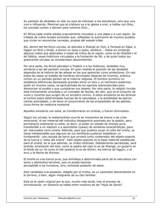 Su panteón de deidades no sólo no cesa de interesar a los estudiosos, sino que vive
vivo e influyente. Mientras que el cristiano va a la iglesia a orar, a hablar con Dios,
los yorubas cantan y danzan para volverse Dios...

En África cada orisha estaba originalmente vinculado a una aldea o a una región. Se
trataba de cultos locales animistas que, reflejaban la autonomía de muchos pueblos
que vivían en economías cerradas, propias del estado tribal.

Así, dentro del territorio yoruba, se adoraba a Shangó en Oyó, a Yemayá en Egba, a
Oggún en Ekití y Oridó, a Ochún en Ijosa e Ijebu, etcétera... Había sin embargo
algunos cultos que abarcaban a todas las tribus de la región, como el de Obatalá o el
de Oddúa, reyes históricos vinculados a la fundación de Ifé, y de quién todos los
goberantes yorubas se consideraban descendientes.

Por otra parte, los Arará adoraban a Foddún o a los fodduces, deidades muy
similares a las del panteón yoruba. En gran medida la posición de las deidades
dependía de la historia de las aldeas en las que aparecían como protectores. En casi
todos los casos se trataba de hombres divinizados después de muertos, práctica
común en un período genitor de la historia religiosa. El hombre primitivo no
establecía diferencias demasiado grandes entre un dios y un hechicero poderoso,
quién en muchos casos, se aprovechaba de los agentes sobrenaturales para
atemorizar al pueblo y que cumplieran sus deseos. Por otra parte, la religión Yoruba
está íntimamente vinculada a un concepto de familia, de clan, que es el conjunto de
vivos y muertos que surgen de un ancestro común. A estos ancestros se les atribuía
el control sobre determinadas fuerzas de la naturaleza, y la posibilidad de ejercer
ciertas actividades, o de tener el conocimiento de las propiedades de las plantas,
única forma de medicina existente.

Aquellos ancestros con ashé, se transformaron en orishas, y fueron divinizados.

Según los yoruba, la metamorfosis ocurría en momentos de trance o de crisis
emocional: el ser material del individuo desaparecía quemado por la pasión, pero
permanecía solamente su ashé, es decir, el poder en estado de energía pura,
transferible a un médium o a sacerdotes (iyawo) de similares características, para
ser reavivados como orisha. Además, para que pudiera surgir el culto del orisha, se
hacía indispensable que algunos de sus familiares pudieran establecer un
fundamento: una cazuela de barro que sirviera como contenedor del objeto-soporte
de la fuerza o "ashe del orishá". Este objeto-soporte es la base material establecida
para el orishá, en la que además, se rinden ofrendas. Debidamente sacralizada, será
prenda, emanación del dios, como la piedra del rayo lo es de Shangó, un guijarro en
el fondo de un río como el otá (piedra) lo es de Ochún, los hierros de Oggún, o el
arco y la flecha de Ochossi.

El orishá es una fuerza pura, que entrelaza a determinada parte de la naturaleza con
seres y elementos terrenos, que no puede hacerse
perceptible a los humanos, sino, tomando posesión de estos.

Este candidato a la posesión, elegido por el orisha, es un sacerdote descendiente en
lo terreno, o bien, algún integrante de su clan familiar.

Esta es la razón original por la que, mucho más tarde, tras el proceso de
sincretización, en Santería se habla entre nosotros de los "Hijos de Santo".



Exclusivo para  Babalawos.                ifaileodara@yahoo.com                     18
 