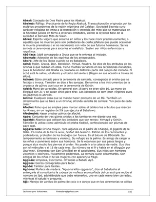 Abasí: Concepto de Dios Padre para los Abakuá.
Abakuá: Ñáñigo. Practicante de la Regla Abakuá. Transculturación originada por los
esclavos procedentes de la región nigeriana del Calabar. Sociedad Secreta cuyo
carácter religioso se limita a la recreación y creencia del mito que se materializa en
la fidelidad jurada en torno a diversas entidades, siendo la leyenda base de la
sociedad el llamado Mito de Sikán.
Abikú: Espíritu viajero que encarna en niños y los hace morir prematuramente; o
aquellos que no mueren pero son portadores de cierta jefatura que puede ocasionar
la muerte prematura o el no nacimiento con vida de sus futuros hermanos. Se les
somete a ceremonias para sacarles el maleficio. Suelen ser niños enfermizos y
raquíticos.
Abó faca: Iddé consagrado a Orula que se le entrega al iniciado.
Abomale: Adorador de los espíritus de los antepasados.
Abore: Jefe de los ídolos cuando se es Babalawo.
Aché: Poder. Gracia. Don. Bendición. Virtud. Palabra. Se dice de los atributos de los
orishas o que radican en ellos. Tiene muchas variantes en las ceremonias iniciáticas,
pues la bendición del Orisha es colocada en distintas parte del cuerpo del iniciado. El
aché está la saliva, el aliento y el tacto del santero (llegan en esa ocasión a través de
ellos).
Acheré: Güiro pintado para la ceremonia de santería, consagrado al orisha que se
festeja o invoca. También se dice a las sonajas. Denomina a los instrumentos de la
orquesta de güiros que toca en la ceremonia de Ochún.
Adelé: Mano de caracoles. En general son 18 pero se tiran sólo 16. La mano de
Elegguá son 21 y se sacan cinco para tirar. Los caracoles se com-pran vírgenes pues
los padrinos lo abrirán.
Adimú: Cualquier cosa que se mande hacer producto de un Itá. También un
ofrecimiento que se hace a un Orisha; ofrenda sencilla de comida: "Un poco de cada
cosa."
Afoché: Polvo que se emplea para marcar sobre el tablero los oráculos que marcan
los ikines, en un registro de Ifá que ejecuta el Babalawo.
Afocheché: Hacer o echar polvos de afoché.
Agbe: Conjunto de tres güiros unidos a los tambores me-diante una red.
Agbebé: Abanico que utilizan las deidades que son reinas: Yemayá y Ochún.
También lo utiliza como adimículo el orisha Kedibé, confeccionado con plumas de
pavo real.
Aggayú Solá: Orisha mayor. Para algunos es el padre de Changó, el gigante de la
Osha. El orisha de la tierra seca, deidad del desierto. Patrón de los caminantes y
porteadores, protector de los trabajos con fuerza. Es el báculo de Obbatalá. Su
temperamento es belicoso y violento. Su refugio es la palma. Es amigo de cargar a
los niños y ponérselo sobre sus hombros. Se le reconoce por sus pasos largos y
porque alza mucho las piernas al andar. No puede ir a la cabeza de nadie. Sus días
son el miércoles y el 16 de cada mes. Su número es el 9 y habla en el diloggún por
Osa-meyi. Sincretiza con San Cristóbal en el catolicismo. Sus hijos son hombres
violentos y coléricos, físicamente poderosos. La ternura suele desarmarlos. Son
amigos de los niños y de las mujeres con apariencia frágil.
Aggüán: Limpieza, exorcismo. Ofrendas a Babalú Ayé.
Aggües: Güiros consagrados para tocar.
Agodó: Tambor para fiestas.
Agüona: Muñeca de madera. "Aguona kiíbo ogguana", dice el Babalosha al
entregarle al consultante la cabeza de muñeca acompañada del caracol que recibe el
nombre de Ibó, advirtiéndole que debe retenerlos, uno en cada mano bien cerradas,
mientras él saluda y pregunta.
Ajá: Manojo de varillas de palma de coco o e corojo que en las ceremonias se utiliza


Exclusivo para  Babalawos.                ifaileodara@yahoo.com                      180
 