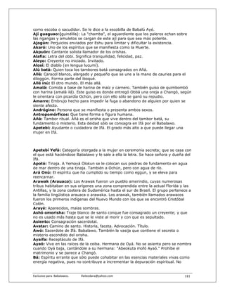como escoba o sacudidor. Se le dice a la escobilla de Babalú Ayé.
Ají guaguao:(guindilla): La "chamba", el aguardiente que los paleros echan sobre
las ngangas y amuletos se cargan de este ají para que sea más potente.
Ajogún: Perjuicios enviados por Eshu para limitar y dificultar la existencia.
Akaró: Uno de los espíritus que se manifiesta como la Muerte.
Akpuón: Cantante solista llamador de los orishas.
Alafia: Letra del obbi. Significa tranquilidad, felicidad, paz.
Aleyo: Creyente no iniciado. Invitado.
Alosí: El diablo (en lengua lucumí).
Alú batá: Quien toca los tambores batá consagrados en Añá.
Allé: Caracol blanco, alargado y pequeño que se une a la mano de cauries para el
diloggún. Forma parte del iboqué.
Allé inú: El otro mundo. El más allá.
Amalá: Comida a base de harina de maíz y carnero. También guiso de quimbombó
con harina (amalá ilá). Este guiso es donde entregó Obbá una oreja a Changó, según
le orientara con picardía Ochún, pero con ello sólo se ganó su repudio.
Amarre: Embrujo hecho para impedir la fuga o abandono de alguien por quien se
siente afecto.
Andrógino: Persona que se manifiesta o presenta ambos sexos.
Antropomórficos: Que tiene forma o figura humana.
Añá: Tambor ritual. Añá es el orisha que vive dentro del tambor batá, su
fundamento o misterio. Esta deidad sólo se consagra en Ifá por el Babalawo.
Apetebí: Ayudante o cuidadora de Ifá. El grado más alto a que puede llegar una
mujer en Ifá.



Apetebí Yefá: Categoría otorgada a la mujer en ceremonia secreta; que se casa con
el que está haciéndose Babalawo y le sale a ella la letra. Se hace señora y dueña del
Ifá.
Apotó: Tinaja. A Yemayá Olokun se le colocan sus piedras de fundamento en agua
de mar dentro de una tinaja. También a Ochún, pero con agua de río.
Ará Onú: El espíritu que ha cumplido su tiempo como eggun, y se eleva para
reencarnar.
Arawak (Arauaco): Los Arawak fueron un pueblo amerindio, cuyas numerosas
tribus habitaban en sus orígenes una zona comprendida entre la actual Florida y las
Antillas, y la zona costera de Sudamérica hasta el sur de Brasil. El grupo pertenece a
la familia lingüística arauaca o arawaka. Los arawak, también llamados arawacos
fueron los primeros indígenas del Nuevo Mundo con los que se encontró Cristóbal
Colón.
Arayé: Aparecidos, malas sombras.
Ashó omorisha: Traje blanco de santo conque fue consagrado un creyente; y que
no es usado más hasta que se le viste al morir y con que es sepultado.
Asiento: Consagración sacerdotal.
Avatar: Camino de santo. Historia, faceta. Advocación. Título.
Awó: Sacerdote de Ifá. Babalawo. También la vasija que contiene el secreto o
misterio escondido del orisha.
Ayaifa: Receptáculo de Ifá.
Ayaó: Vive en las raíces de la ceiba. Hermana de Oyá. No se asienta pero se nombra
cuando Oyá baja, cantándole a su hermana: "Abeokuta mofó Ayaó." Prohíbe el
matrimonio y se parece a Changó.
Bá: Espíritu errante que sólo puede cohabitar en las esencias materiales vivas como
energía negativa, pues no contribuye a incrementar la depuración espiritual. No


Exclusivo para  Babalawos.                ifaileodara@yahoo.com                   181
 