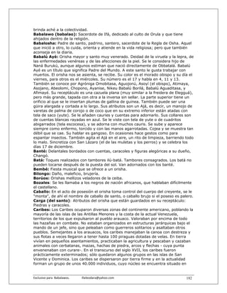 brinda aché a la colectividad.
Babalawo (babalao): Sacerdote de Ifá, dedicado al culto de Orula y que tiene
ahijados dentro de la religión.
Babalosha: Padre de santo, padrino, santero, sacerdote de la Regla de Osha. Aquel
que inició a otro, lo cuida, orienta y atiende en la vida religiosa; pero que también
aconseja en la diaria.
Babalú Ayé: Orisha mayor y santo muy venerado. Deidad de la viruela y la lepra, de
las enfermedades venéreas y de las afecciones de la piel. Se le considera hijo de
Naná Burukú, aunque algunos estiman que nació directamente de Obbatalá. Babalú
Ayé es un título que significa Padre del Mundo. A este santo le gusta trabajar con
muertos. El orisha nos se asienta, se recibe. Su color es el morado obispo y su día el
viernes, para otros es el miércoles. Su número es el 17 y habla en 4, 11 y 13.
También se conoce por Agróniga Omobitasa, Aguojonú, Asoyí (el obispo), Atimaya,
Asojano, Abeolomi, Chopono, Ayanise, Nikeu Babalú Borilá, Babalú Aguaditasa, y
Afimayé. Su receptáculo es una cazuela plana (muy similar a la freidera de Elegguá),
pero más grande, tapada con otra a la inversa sin sellar. La parte superior tiene un
orificio al que se le insertan plumas de gallina de guinea. También puede ser una
güira alargada y cortada a lo largo. Sus atributos son un Ajá, es decir, un manojo de
varetas de palma de corojo o de coco que en su extremo inferior están atadas con
tela de saco (yute). Se le añaden cauries y cuentas para adornarlo. Sus collares son
de cuentas blancas rayadas en azul. Se le viste con tela de yute o de cuadritos
abigarrados (tela escocesa), y se adorna con muchos cauris. Se sube y aparece
siempre como enfermo, torcido y con las manos agarrotadas. Cojea y se muestra tan
débil que se cae. Su hablar es gangoso. En ocasiones hace gestos como para
espantar insectos. También agita el Ajá en el aire, un rito de limpieza, barriendo todo
lo malo. Sincretiza con San Lázaro (el de las muletas y los perros) y se celebra los
días 17 de diciembre.
Banté: Delantales bordados con cuentas, caracoles y figuras alegóricas a su dueño,
Changó.
Batá: Toques realizados con tambores ilú-batá. Tambores consagrados. Los batá no
pueden tocarse después de la puesta del sol. Van adornados con los banté.
Bembé: Fiesta musical que se ofrece a un orisha.
Bilongo: Daño, maleficio, brujería.
Borúos: Orishas mellizos veladores de la ceiba.
Bozales: Se les llamaba a los negros de nación africanos, que hablaban difícilmente
el castellano.
Caballo: En el acto de posesión el orisha toma control del cuerpo del creyente, se le
"monta", de ahí el nombre de caballo de santo, o caballo brujo si el poseso es palero.
Carga (del santo): Atributos del orisha que están guardados en su receptáculo:
Piedras y caracoles.
Caribes: Los Caribes ocuparon diversas zonas del continente americano, poblando la
mayoría de las islas de las Antillas Menores y la costa de la actual Venezuela,
territorios de los que expulsaron al pueblo arauaco. Valoraban por encima de todo
las hazañas en combate. No estaban organizados en estructuras jerárquicas bajo el
mando de un jefe, sino que peleaban como guerreros solitarios y asaltaban otros
pueblos. Semejantes a los arauacos, los caribes manejaban la canoa con destreza y
sus flotas a veces llegaron a tener hasta 100 piraguas dotadas de velas. En tierra
vivían en pequeños asentamientos, practicaban la agricultura y pescaban y cazaban
animales con cerbatanas, mazas, hachas de piedra, arcos y flechas - cuya punta
envenenaban con curare-. En el transcurso del siglo XVII, los caribes fueron
prácticamente exterminados; sólo quedaron algunos grupos en las islas de San
Vicente y Dominica. Los caribes se dispersaron por tierra firme y en la actualidad
forman un grupo de unos 40.000 individuos, cuyo núcleo se encuentra situado en


Exclusivo para  Babalawos.                ifaileodara@yahoo.com                    182
 