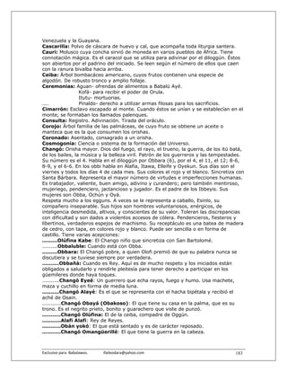 Venezuela y la Guayana.
Cascarilla: Polvo de cáscara de huevo y cal, que acompaña toda liturgia santera.
Cauri: Molusco cuya concha sirvió de moneda en varios pueblos de África. Tiene
connotación mágica. Es el caracol que se utiliza para adivinar por el diloggún. Éstos
son abiertos por el padrino del iniciado. Se leen según el número de ellos que caen
con la ranura bivalba hacia arriba.
Ceiba: Árbol bombacáceo americano, cuyos frutos contienen una especie de
algodón. De robusto tronco y amplio follaje.
Ceremonias: Aguan- ofrendas de alimentos a Babalú Ayé.
                  Kofá- para recibir el poder de Orula.
                  Itutu- mortuorias.
....              Pinaldo- derecho a utilizar armas filosas para los sacrificios.
Cimarrón: Esclavo escapado al monte. Cuando éstos se unían y se establecían en el
monte, se formaban los llamados palenques.
Consulta: Registro. Adivinación. Tirada del oráculo.
Corojo: Árbol familia de las palmáceas, de cuyo fruto se obtiene un aceite o
manteca que es la que consumen los orishas.
Coronado: Asentado, consagrado a un orisha.
Cosmogonía: Ciencia o sistema de la formación del Universo.
Changó: Orisha mayor. Dios del fuego, el rayo, el trueno, la guerra, de los itú batá,
de los bailes, la música y la belleza viril. Patrón de los guerreros y las tempestades.
Su número es el 4. Habla en el diloggún por Obbara (6), por el 4, el 11, el 12; 8-6,
8-9, y el 6-6. En los obbi habla en Alafia, Itawa, Elleife y Oyekun. Sus días son el
viernes y todos los días 4 de cada mes. Sus colores el rojo y el blanco. Sincretiza con
Santa Bárbara. Representa el mayor número de virtudes e imperfecciones humanas.
Es trabajador, valiente, buen amigo, adivino y curandero; pero también mentiroso,
mujeriego, pendenciero, jactancioso y jugador. Es el padre de los Ibbeyis. Sus
mujeres son Obba, Ochún y Oyá.
Respeta mucho a los egguns. A veces se le representa a caballo, Esinlo, su
compañero inseparable. Sus hijos son hombres voluntariosos, enérgicos, de
inteligencia desmedida, altivos, y conscientes de su valor. Toleran las discrepancias
con dificultad y son dados a violentos accesos de cólera. Pendencieros, fiesteros y
libertinos, verdaderos espejos de machismo. Su receptáculo es una batea de madera
de cedro, con tapa, en colores rojo y blanco. Puede ser sencilla o en forma de
castillo. Tiene varias acepciones:
.........Olúfina Kabe: El Chango niño que sincretiza con San Bartolomé.
.........Obbaluble: Cuando está con Obba.
.........Obbara: El Changó pobre, a quien Olofi premió de que su palabra nunca se
discutiera y se tuviese siempre por verdadera.
..........Obbañá: Cuando es Rey. Aquí es de mucho respeto y los iniciados están
obligados a saludarlo y rendirle pleitesía para tener derecho a participar en los
güemileres donde haya toques.
..........Changó Eyeé: Un guerrero que echa rayos, fuego y humo. Usa machete,
maza y cuchillo en forma de media luna.
..........Changó Alayé: Es el que se representa con el hacha bipétala y recibió el
aché de Osain.
...........Changó Obayá (Obakoso): El que tiene su casa en la palma, que es su
trono. Es el negrito prieto, bonito y guarachero que viste de punzó.
...........Changó Olúfina: El de la ceiba, compadre de Oggún.
...........Alafi Alafi: Rey de Reyes.
...........Obán yokó: El que está sentado y es de carácter reposado.
...........Changó Omangüerillé: El que tiene la guerra en la cabeza.



Exclusivo para  Babalawos.                ifaileodara@yahoo.com                    183
 