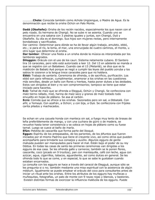 ...........Chola: Conocida también como Achola Ungüengue, o Madre de Agua. Es la
denominación que recibe la orisha Ochún en Palo Monte.

Dadá (Obañeñe): Orisha de los recién nacidos, especialmente los que nacen con el
pelo rizado. Es hermana de Changó. No se sube ni se asienta. Cuando uno se
encuentra en una sabana con 3 piedras iguales y juntas, son Changó, Oyá y
Obañeñe. Su día es el domingo. Sus hijos son mujeres rectas, pero internamente
bondadosas y sacrificadas.
Dar camino: Determinar para dónde se ha de llevar algún trabajo, amuleto, ebbó,
etc.; si para el río, la loma, el mar, una encrucijada de cuatro caminos, el monte, u
otro lugar que determine el orisha.
Dar tambor: Ofrecer una fiesta a un orisha donde la música es interpretada por los
tambores sagrados.
Diloggún: Oráculo con el uso de los cauri. Sistema netamente cubano. El Santero
tira 16 caracoles, pero sólo está autorizado a leer 12. Del 13 en adelante se manda a
que se registre con un Babalawo. Cuando cae el 13 (Metanlá), se dice que es la
maldición de Babalú Ayé porque se negó a cumplir las leyes del pueblo yoruba y los
sabios le cosieron a la lengua trece caracoles para que no hablara.
Ebbó: Trabajo de santería. Ceremonia de ofrenda, o de sacrificio, purificación. Los
ebbó son para refrescar, cumplimentar, enamorar a los orishas en las cuestiones
más sencillas, desde un baño con flores y hierbas, hasta poner dulces a las deidades.
Estos van dirigidos al bien y no son compromisorios; tampoco se tiene que estar
iniciado para hacerlos.
Ecó: Tamal de maíz que se ofrenda a Elegguá, Ochún y Changó. Se confecciona con
maíz tierno rallado, miel, harina de maíz seco y granos de maíz tostado todo
envuelto en hojas de plátano. Se asa al carbón.
Ecrú: Comida que se ofrece a los orishas. Sazonados pero sin sal, a Obbatalá. Con
añil, a Yemayá. Con azafrán, a Ochún; y con bija, a Oyá. Se confecciona con frijoles
carita pilados y machacados.



Se echan en una cazuela honda con manteca sin sal, a fuego muy lento de brasas de
leña preferiblemente de mango, y con una cuchara de güiro o de madera, se
revuelve hasta tener consistencia y se coloca en hojas de plátano como su fuese
tamal. Luego se cuece al baño de maría.
Efún: Pelotita de cascarilla que forma parte del Iboqué.
Eggun: Espíritu de los antepasados, de los parientes, de los difuntos que fueron
iniciados por el mismo Padrino que tiene el creyente vivo, así como otros que pueden
acompañarlo para brindarle sus consejos y auxilio. Algunos egguns de gente
malvada pueden ser manipulados para hacer el mal. Están bajo el poder de su rey
Oddúa. En todas las casas de santo las primeras ceremonias van dirigidas a los
egguns de esa casa. Se les ofrenda gallo y carneros; también se le ponen flores,
cascarilla, coco (picado en 9 trozitos), pan con mantequilla, café con leche, agua con
azúcar, agua, cigarrillos, tabacos, aguardiente, así como dulces en general. Se les
ofrenda todo lo que se come, y en especial, lo que se sabe le gustaban cuando
estaban encarnados.
La consulta con los egguns se hace a través del caracol de Elegguá, aunque sólo se
les pregunta si o no; también mediante una misa espiritual con la asistencia de algún
médium. Igualmente se puede emplear el oráculo del coco para consultarles antes de
iniciar un ritual ante los orishas. Entre los atributos de los egguns hay muñecas y
muñequitas, fotografías, un palo de monte con 9 rayas rojas y blancas, y bastones.
 Existen distintas formas de exorcizar la influencia malévola de los egguns. Puede


Exclusivo para  Babalawos.                ifaileodara@yahoo.com                   184
 