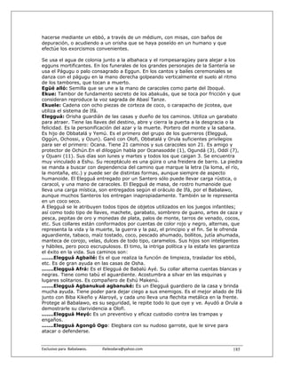 hacerse mediante un ebbó, a través de un médium, con misas, con baños de
depuración, o acudiendo a un orisha que se haya poseído en un humano y que
efectúe los exorcismos convenientes.

Se usa el agua de colonia junto a la albahaca y el rompesaragüey para alejar a los
egguns mortificantes. En los funerales de los grandes personajes de la Santería se
usa el Págugu o palo consagrado a Eggun. En los cantos y bailes ceremoniales se
danza con el págugu en la mano derecha golpeando verticalmente el suelo al ritmo
de los tambores, que tocan a muerto.
Egüé alló: Semilla que se une a la mano de caracoles como parte del Iboqué.
Ekue: Tambor de fundamento secreto de los abakuás, que se toca por fricción y que
consideran reproduce la voz sagrada de Abasí Tanze.
Ekuele: Cadena con ocho piezas de corteza de coco, o carapacho de jicotea, que
utiliza el sistema de Ifá.
Elegguá: Orisha guardián de las casas y dueño de los caminos. Utiliza un garabato
para atraer. Tiene las llaves del destino, abre y cierra la puerta a la desgracia o la
felicidad. Es la personificación del azar y la muerte. Portero del monte y la sabana.
Es hijo de Obbatalá y Yemú. Es el primero del grupo de los guerreros (Elegguá,
Oggún, Ochossi, y Ozun). Ganó con Olofi, Obbatalá y Orula suficientes privilegios
para ser el primero: Ocana. Tiene 21 caminos y sus caracoles son 21. Es amigo y
protector de Ochún.En el diloggún habla por Ocanasodde (1), Ogundá (3), Oddí (7),
y Ojuani (11). Sus días son lunes y martes y todos los que caigan 3. Se encuentra
muy vinculado a Eshu. Su receptáculo es una güira o una freidera de barro. La piedra
se manda a buscar con dependencia del camino que marque la letra (la loma, el río,
la montaña, etc.) y puede ser de distintas formas, aunque siempre de aspecto
humanoide. El Elegguá entregado por un Santero sólo puede llevar carga rústica, o
caracol, y una mano de caracoles. El Elegguá de masa, de rostro humanoide que
lleva una carga mística, son entregados según el oráculo de Ifá, por el Babalawo,
aunque muchos Santeros los entregan inapropiadamente. También se le representa
en un coco seco.
A Elegguá se le atribuyen todos tipos de objetos utilizados en los juegos infantiles;
así como todo tipo de llaves, machete, garabato, sombrero de guano, artes de caza y
pesca, pepitas de oro y monedas de plata, palos de monte, tarros de venado, cocos,
etc. Sus collares están conformados por cuentas de color rojo y negro, alternas, que
representa la vida y la muerte, la guerra y la paz, el principio y el fin. Se le ofrenda
aguardiente, tabaco, maíz tostado, coco, pescado ahumado, bollitos, jutía ahumada,
manteca de corojo, velas, dulces de todo tipo, caramelos. Sus hijos son inteligentes
y hábiles, pero poco escrupulosos. El timo, la intriga política y la estafa les garantiza
el éxito en la vida. Sus caminos son:
.......Elegguá Agbailé: Es el que realiza la función de limpieza, trasladar los ebbó,
etc. Es de gran ayuda en las casas de Osha.
.......Elegguá Afrá: Es el Elegguá de Babalú Ayé. Su collar alterna cuentas blancas y
negras. Tiene como tabú el aguardiente. Acostumbra a silvar en las esquinas y
lugares solitarios. Es compañero de Eshú Makenú.
.......Elegguá Agbanukué agbanuké: Es un Elegguá guardiero de la casa y brinda
mucha ayuda. Tiene poder para dejar ciego a sus enemigos. Es el mejor aliado de Ifá
junto con Biba Kikeño y Alaroyé, y cada uno lleva una flechita metálica en la frente.
Protege al Babalawo, es su seguridad, le repite todo lo que oye y ve. Ayudó a Orula a
demostrarle su clarividencia a Olofi.
.......Elegguá Meyó: Es un preventivo y eficaz custodio contra las trampas y
engaños.
.......Elegguá Agongó Ogo: Elegbara con su nudoso garrote, que le sirve para
atacar o defenderse.


Exclusivo para  Babalawos.                ifaileodara@yahoo.com                     185
 