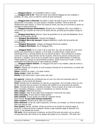 .......Elegguá Akeru: Un mandadero (lleva y trae).
.......Elegguá Alá le ilú: Título de honor que ostenta Elegguá en las ciudades y
pueblos. Es viejo, pero un adivino (awó) de gran jerarquía.

.......Elegguá Alá Lu Banché: Es dueño y señor de todo lo que se va a hacer, de las
situaciones y los pasos, ya sean dioses o simples mortales. Tiene el aché de
Oloddumare para salvar, o volver las cosas al revés; por eso es el primero a quien se
agasaja en toda ceremonia.
.......Elegguá Alaroye Akokelebiyú: Nombre de un Elegguá niño, muy maldito y
rencoroso, que cuando se irrita con el dueño del ilé, provoca que la policía venga al
hogar.
.......Elegguá Awó Bara: Adivino. Hace de guardiero en la casa del Babalawo. Es el
sostén, la afirmación de Ifá.
........Elegguá Barakikeñerí: Camino de Elegguá.
........Elegguá Bara Ala Asuayo: Elegguá delantero, dueño de las puertas de
entrada al ilé.
........Elegguá Biawooná: Imagen de Elegguá hecha de madera.
........Elegguá Eborikeke: Es un Elegguá niño.

........Elegguá Elufé: Es un viejo y de lo más fino. Su cara se esculpe en una tosca
piedra que representa su cabeza, y se le talla un cuello ancho o base que lo
mantenga firme y vertical dentro de una fuente de barro. Vive retirado en el patio,
nunca en la casa, lejos del olor de las mujeres. Ante él es preciso conducirse con
devoción y respeto, cerca de él no pueden ocurrir actos deshonestos ni proferirse
malas palabras, porque es severamente puritano. Elufé nunca tuvo mujer, y tiene
quebrados los testículos que le caen hasta las rodillas.
.......Elegguá Egbere Kikeño: Un Elegguá niño pero muy maldito. Sale de noche a
vagar por el monte.
Elegún: Elegido por el santo, el cual le posee (monta) en la ceremonia y a través del
cual se expresa.
Eleke: Cuentas de collar; y el collar mismo.
Eleke orisha: Collar de santo.
Elleife: Todo hecho bien. Letra mayor del coco.

Erí agüona: Cabeza de muñequita que se une a la mano de caracoles para el
diloggún. Forma parte del Iboqué.
Erún: Semilla que se asemeja a la cola de un escorpión. Con el Ikolá y Ozun es uno
de los secretos que se ponen a la cabeza del neófito en la ceremonia de asiento.
Eshu: Principio dinámico. Guardián principal. Tiene el poder de la vida y la muerte.
Muy vinculado a Elegguá, y otros lo consideran un camino de éste.
Eshu añagüí: Madre de los Eshu.
Eshu alaiquí: Solo el que sabe cómo empiezan y terminan las cosas.
Eshu aracuana: El que está en todas partes.
Eshu babellé: El que acaba con todo de cualquier forma.
Eshu laroyé: El que está siempre peleando.
Eshu ocuboro: El Eshu de la vida y la muerte.
Eshu odemare: El de las cuatro esquinas, el arisco, sin amigos. Lo mismo es para el
bien que para el mal.
Ewe (egüe): Monte. Hierbas. Antes de entrar en el monte el creyente paga el
derecho, y antes de tomar cualquier hierba o palo también paga el derecho a la
tierra, y a la deidad del monte.
Fifí ocán: De la ceremonia iniciatoria, se dice Fifí al acto de pintar con un pincel
círculos del color del orisha en la cabeza del Iyabó en su iniciación. "Fifí ocán osu"


Exclusivo para  Babalawos.                ifaileodara@yahoo.com                    186
 