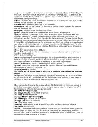 es: poner el corazón en la pintura. Los colores que corresponden a cada orisha, son:
Obbatalá: blanco; Yemayá, azul; Ochún, amarillo; y Changó, rojo. En el círculo del
centro va el color de la deidad que la persona va a recibir. El rito se hace rezando a
los orishas correspondientes.
Fifeto: Lavatorio del santo mientras se implora que todo sea para bien, que aporte
salud y sea de la gracia del orisha.
Fundamento: Elemento portador de los secretos.
Güemilere: Fiesta a los santos. Los asistentes bailan, comen y beben. No se hace
con los tambores batá.
Guengué: Pulpa de maíz cocinado con azúcar.
Güira: Arbusto cuyos frutos se asemejan, en su forma, a la granada.
Ibbeyis: Orishas protectores de los niños y gemelos. Hijos de Chango y Ochún,
aunque criados por Yemayá. Utilizan como atributos todo tipo de juguetes. Se
sincretizan con San Cosme y San Damián. En Osha se llaman Taebo y Kainde. Gozan
del cariño paternal de todos los orishas. Viven en la palma. Hablan en el diloggún por
Eyioko (2) y en todas los meyis. No se posesionan de los creyentes, sino que juegan
con ellos, haciéndoles algunas travesuras inofensivas en la vida cotidiana. Por ello
hay que complacerlos con cantos y bailes. También se utilizan para unir a los seres
humanos.
Ibbó: Son los caminos de los odduns.
Iboqué: Se le nombra así a los enseres que se unen a la mano de caracoles para
registrar en el diloggún.
Iddé: Pulsera consagrada.
Ifá: Complejo sistema adivinatorio regido por el orisha Orula que da nacimiento a
todo lo que rige el mundo, las leyes de la naturaleza, el cuerpo humano con sus
virtudes y defectos, el presente, el pasado y el futuro de las personas.
Ifé: Ciudad santa de Nigeria, meca religiosa de los yorubas.
Igbodú: Cuarto de los santos. Habitación sagrada destinada para celebrar las
ceremonias de asiento o cansagración.
Iguoró (Iworó): Santero.
Iká: Signo de Ifá donde nace el hechizo, la brujería y la maldad. Es signo de
fuego.
Ikine: Nuez de palma o kola. Es la representación de Orula en la Tierra. Se utilizan,
en número de 16 a 21 según la tradición de la casa a que pertenece, para bajar a
Orula en el sistema adivinatorio más complejo de Ifá.


Ikú: La muerte. El orisha Ikú es adorado en Ifá. Es también el momento en que la
deidad se le aparece a alguien para comunicarle que su vida "en el plano tierra" ha
terminado y le extiende la mano para guiarlo.
Ikú ainá: Muerte por fuego.
Ikú arayé: Muerte por maldad, brujerías.
Ikú layé: Muerte repentina.
Ikú loyú: Muerte por mal de ojos.
Ikú ocheniguá: Muerte por accidente.
Ikuloyí: La tumba. El sepulcro.
Ilé: Casa. Habitación.
Ilé osha: Casa templo. Casa de santos donde se inician los nuevos adeptos.
Ilé-Yanzá: Cementerio.
Ilú batá: Tambores batá consagrados al orisha Añá. Los tocadores tienen que estar
consagrados en Añá y a través del aché de este orisha son capaces de adivinar,
cuando tocan, que orisha tiene asentado el santero que entra en el ilé osha, para así
cambiar el ritmo y saludar a la deidad.


Exclusivo para  Babalawos.                ifaileodara@yahoo.com                   187
 