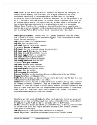 Inle: Orisha mayor. Médico de la Osha. Patrón de los médicos. Es andrógino. Su
nombre es Inle Ayayá y vive en la tierra y en el agua. Es hermano de Abata,
inseparable de Ochún y se recibe después de hacerse santo. Su color es la
combinación de azul con amarillo. Sus días los viernes y cada día 24. Habla en el 5 y
en el 7. Su caracol nunca va al piso. Los hijos de Inle no preguntan con el coco. Su
receptáculo es una sopera cuya tapa consiste en un plato sobre el que se pone su
herramienta. Como complemento lleva una tinajita en la que va el secreto de
Abbata. Tiene 7 piedras. Sus collares son de matipó verde oscuro, o azul prusia y
cuentas de coral. Sus hijos son hombres sensatos, discretos y estudiosos. Sincretiza
con el Arcángel Rafael (El remedio de Dios) y se celebra los 24 de octubre.


Irawó (iraguó) Irawá: Estrella. Arco Iris. Cometa. Estrella en forma de cometa
que se pone en la sopera con las piedras de Aggayú. "Sólo tienen derecho a tener
irawó, los hijos de Aggayú."
Iré: Camino de los odduns para el bien.
Iré allé: Bien de este mundo.
Iré arikú: Bien de parte de los muertos.
Iré araoco: Bien en el campo.
Iré eledá: Bien por su propia cabeza (pensamientos).
Iré elese aburó: Bien por un hermano.
Iré elese araonú: Bien del otro mundo.
Iré elese eggun: Bien por un espíritu.
Iré elese osha: Bien por los santos.
Iré erilloco: Bien asentada la cabeza.
Iré dedeguotolocun: Bien del mar.
Iré loguó: Bien por su mano.
Iré obiní: Bien de mano de mujer.
Iré ocuní: Bien por mano de hombre.
Iré oguó (owó): Bien por un dinero.
Iré omó: Bien por su hijo.
Iré otonagua: Bien del cielo.
Iremes: Diablitos. Los personajes más representativos de la liturgia ñáñiga.
Ireses: Beneficios enviados por Eshu.
Irofá: Tarro de venado que se usa en la ceremonia del tablero de Ifá. Con él se toca
el tablero llamando la atención de los odduns.
Iroko: Orisha mayor. Vive en el follaje de la ceiba. Es santo varón y viejo. Su mujer
es llamada Abomásn y su hermana Ondó. Es un camino de Obbatalá y se habla con
él frente a la ceiba. La ceiba es el trono o bastón de Olofi. Todos los orishas van a la
ceiba y a todos se les adora allí. Los descendientes yorubas llaman a la ceiba araba,
iroke, asabá, etc. Iroko baila con un bastón revestido de collares y una escoba
adornada cuyas cuentas con rojas muy blancas.



Para tener un hijo, perdírselo todos los años, y si lo concede, llevarle un carnero en
pago; pero hay que cumplirlo porque si no castiga implacablemente. Iroko habla en
los odduns 10-2, 10-4, 10-5 y 10-11. Se recibe a través de Obbatalá.
Iruke: Adminículo de cola de caballo que utiliza Obbatalá, en blanco, al bailar al son
de los tambores. Sirve para limpiar de malas influencias. Oyá también utiliza su
iruke, pero de color negro.
Itá: Registro que se hace por medio de obbi Ifá o el diloggún.
Itutu: Registro en ceremonia que se realiza cuando una persona muere.


Exclusivo para  Babalawos.                ifaileodara@yahoo.com                     188
 