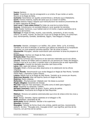 Iworo: Santero.
Iyabó: Creyente en vías de consagración a un orisha. El que recibe un santo.
Novicio en la Regla de Osha.
Iyalosha: Sacerdotisa con iguales características y atributos que el Babalosha.
Iyaré: Primera madrina, dueña del santo que va a recibir el neófito.
Iyessá: Sistema mágico religioso que transculturaron los esclavos provenientes de
la región nigeriana de Ilessá.
Iyón coral ("Iyón eleke Ochún"): Collar de coral de la orisha Ochún.
Jurarse: Incorporarse a la sociedad Abakuá y jurar guardar los secretos.
Jutía: Roedor herbívoro, cuyo habitat está en el monte y lugares apartados de la
presencia del hombre.
Kalunga: En Regla de Palo, muerto, cosa extraña, cementerio, el otro mundo,
infierno. Es santo, muerte. Se hace por cruce con la Regla de Osha y la conforman:
Oyá, Kariempemba, Centella; Sarabanda, Oggún; Tata Elegguá y Changó.




Kariosha: Asentar, consagrar a un neófito. (Ka: poner. Osha: La fe, el orisha).
También se le dice el ofrendar un animal cuya cabeza se presenta en el receptáculo
del orisha; en cuya acepción kariosha significa "dar de comer al santo."
Kikamaché: Moyugbar, solicitar autorización para acometer la tarea de preparar el
omiero.
Kindambazo: Hechizo (en Regla de Palo, bantú).
Kintuala nkisi: Mayombero.
Kú: Espíritu luminoso que reencarna en las esencias materiales que le son afines.
Lariche: Sistema de hablar sobre la cabeza de una persona por medio del diloggún.
Señala lo que se le va a decir o mandar hacer a la persona que se está registrando.
Leridiloggún: Cuando los dieciséis caracoles caen boca arriba.
Letra: Odu, signo del oráculo. Vaticinio.
Liturgia: Orden y forma que debe observarse en la celebración de los oficios
religiosos.
Lucero Mundo: Denominación que recibe Elegguá en Regla de Palo Monte. También
Viento Malo, y Remolino Cuatro Vientos.
Luleno: Babalú Ayé en la Regla de Palo Monte. También se le conoce por Asuano.
Mabirinso Nzambi: Altar del Espíritu Santo en Regla de Palo.
Madrina: Madre religiosa.
Maferefún: ¡Muchas gracias! ¡Alabado sea! ¡Se desea su pureza!
Magba (Nagba): Sacerdote de Changó.
Mai mai: Pulpa de maíz sazonada y envuelta como el olelé (para Aggayú).
Majá: Serpiente no venenosa. Culebra.
Mariguó (mariwó): Sallón de güano. Guano, penca de palma.
Mayombero: Practicante de la Regla de Palo Mayombe

Médium: Persona con poderes sobrenaturales que sirve de enlace entre los vivos y
los espíritus.
Melli: Pareja. Gemelos. Signos repetidos en el diloggún e Ifá.
Mofá: Babalawo. Sacerdote de Ifá.
Moforibale: Rendir pleitesía. Saludar a los superiores.
Mosuller: Cantador.
Moyugbar: Saludar de forma ritual a los orishas, pedirle permiso, reverenciarlo,
alabarlo. Se dice: "Moyugba areo, moyugba orisha"; que significa, permiso de los
mayores, con permiso de los santos.


Exclusivo para  Babalawos.                ifaileodara@yahoo.com                 189
 