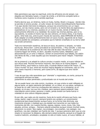 Este parentesco que aquí es espiritual, entre los africanos era de sangre. Los
elegidos son llamados Iyawó, o mujer de orishá, y el término compete tanto a
hombres como mujeres en el sentido espiritual.

Podría decirse que, en América, tanto en Cuba, Caribe, Brasil y Uruguay –donde más
se percibe el aroma yoruba-, el culto renace de manera maravillosamente fascinante.
Y es aquí donde interviene la diáspora, porque nos encontramos con un negro
esclavo, con las manos vacías, pero con el corazón y la mente llena de esperanzas y
expectativas en su creencia, puestos en un nuevo mundo, donde el hábitat es
prácticamente diferente a su natalidad. No existen las mismas plantas, pero sí su
equivalente, no existe el mismo tipo de owo (dinero), el mismo clima, ni la misma
gente. Ante todo eso, ante la gran mezcla de naciones, debe EMPEZAR DE NUEVO...
Pudo adaptar al orishá perfectamente bien al nuevo mundo, siguiendo de la mejor
manera posible los conceptos y preceptos que le habrían enseñado en su tierra natal
sus arubó (ancianos).

Todo era transmisión esotérica, de boca en boca, de padrino a ahijado, no había
escrituras. Ahora bien: ¿cómo prevaleció el conocimiento...? Muy sencillo -y esto nos
da el referente de la existencia de vida más allá de esta vida terrena-, gracias a
nuestros Eggún de Orisha, es decir, aquellos muertos Iyawo, Babalawo, que
descendiendo en un omó o médium, vertían el conocimiento que faltaba, los oddún
(las letras de Ifá), y todo aquello que era necesario para hacer religión. Trasmitían
su ashé.

Así se preservó y se adaptó la cultura yoruba a nuestro medio, al nuevo hábitat en
que ahora está. Muchos hermanos mayores, han dicho en la misma Nigeria: "...quién
quiere Orisha, vaya hasta su nueva casa, cruzando Olokum está el Ifé mayor, el
nuevo mundo" Es que, entre los muchos negros llegados al continente, casi un 75%
eran iyawo mayores o menores, pero iyawo al fin, de alguna que otra nación
africana.

Y eso de que hay más sacerdotes que "clientela" o registrados, es cierto, porque la
cosmogonía africana se basa
justamente es estar penetrado y profundizado con el mundo del orisha.

 No se puede hacer una vida común, mundana, sin que orisha no esté reflejado en
alguna parte, en algún elemento del hábitat: en un árbol, en una plaza, sentado en
la mesa de un café, entre los muñequitos del colectivo, en un shopping, en el
trabajo, en el owo, con sus Iré y Osobos, pero siempre estará presente. Esta
interrelación entre orisha, persona y medio, jamás existió con tanta fuerza ni
vitalidad en otra cultura religiosa popular.

Es por ello, que cada uno de nosotros, fuera de la nación africana que fuera, sea
congo, bantú, nagó o lucumí, siempre tendrá una verdad y un conocimiento
excepcional para experimentar aunque fuera, en la forma más diminuta, esa
imponente energía y vitalidad que una deidad nos transmite en casi todos los
momentos del día: con nuestra familia, esposa, esposo, novio, novia, hijo, hija,
abuelos, primos, amigos... Siempre estarán presentes aunque incluso muchas veces,
parecieran no existir. Nos vigilan, nos protegen, nos enseñan, nos castigan, nos
gratifican, nos dan vitalidad, son fuente de vida. Y aunque pareciera decir que es una
utopía no reconocer la diáspora, ella siempre estará presente, porqué es el legado de
nuestra tradición, amoldada y acoplada no sólo al medio nuevo, al nuevo hábitat, al



Exclusivo para  Babalawos.                ifaileodara@yahoo.com                   19
 