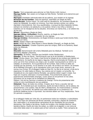 Mpaka: Tarro preparado para adivinar en Palo Monte (vititi mensu).
Mpunga Futila: San Lázaro en la Regla de Palo Monte. También se le denomina por
Obayendo.
Mpungos: Entidades sobrenaturales de los paleros, que residen en la nganga.
Munanso de los fumbes: Casa de espíritus, asamblea (en Regla de Palo).
Naná Burukú: Orisha mayor. Su culto está en decadencia. Se considera abuela de
todos los Obbatalá. Su poder es inmenso. Sus hijos siempre actúan con calma,
dignidad y benevolencia. Son muy equilibrados, y aunque les lleve bastante tiempo,
siempre se orientan a la sabiduría y a la justicia. Aman a los niños y tienden a
tratarlos con la indulgencia de los abuelos. Sincretiza con Santa Ana, y se celebra los
26 de julio.
Nfumo: Mayombero (Regla de Palo).
Nganga (Nkiso. Vrillumba): Muerto, espíritu, en Regla de Palo.
Ngangulero: Practicante y poseedor de una nganga.
Nganga kimbisa: Perteneciente a la Regla Kimbisa o secta que fundó Andrés Petit,
cruzada con Osha.
Nkala: Espejo mágico del mayombero.
Nsasi: Piedra de rayo. Siete Rayos o Vence Batalla (Changó), en Regla de Palo.
Nzambia (Sambia): Creador Supremo para los congos; Olofi en la Santería, Abasí
entre los Abakuás.
Obá: Rey.
Obandió: Denominación del orisha Obbatalá para los Abakuá. También se le
denomina Abbebé y Bromina.
Obangidzi: "El Señor." Nombre que también recibe Oloddumare.
Obaogo: "El Rey de Gloria." Denominación que se le da también a Oloddumare.
Obbá: Orisha mayor. Con Yewá y Oyá forma la trilogía de los orishas que habitan en
el cementerio. Es dueña de los lagos y lagunas. Eterna enamorada de Chango, su
amor por él le hizo cortarse una oreja y por no poder reconquistarlo se retiró a la
soledad, el cementerio. Es la guardiana de las tumbas. Esta orisha no debe ser
recibido por las jóvenes, no se asienta ni se sube. No se lleva con Ochún. Es símbolo
de la fidelidad conyugal y se le representa como una mujer joven, sensual y de
carnes muy firmes. En el diloggún habla en Osá (9). Su día es el viernes, el día de la
esperanza. En obbi habla en Ocana. Sus colores son el rosado y el amarillo. Su
receptáculo es una sopera blanca floreada. Las piedras deben sugerir orejas. Sus
hijas son mujeres valerosas e incomprendidas. Frecuentemente pasan por
experiencias sentimentales amargas, cuyas raíces se encuentran en los celos.
Sincretiza con la Virgen de la Candelaria en Matanzas.
Obbara: Uno de los caminos o avatares de Changó. Forma de presentarse este
orisha en otra manifestación de sus poderes.
Obbatalá: Mayor de todos los orishas. Creador de la Tierra y escultor del ser
humano. Es la deidad pura por excelencia, dueño de todo lo blanco, de la cabeza, los
pensamientos y los sueños. Hijo de Olofi y Oloddumare. Es misericordioso y amante
de la paz y la armonía. No admite que nadie sedesnude en su presencia o se
profieran palabras duras o injuriosas. Sus devotos deben ser muy respetuosos. Tiene
24 caminos o avatares.


En el diloggún habla por Unle (8) y le pertenecen todos los múltiplos y submúltiplos
de 8. Sus hijos son personas de férrea voluntad, tranquilas y dignas de confianza.
Son reservados y no acostumbran lamentarse de los resultados de sus propias
decisiones. Son dados a las letras. Dueño de la plata y los metales blancos. Lleva
bandera blanca. Dueño de iroko (la ceiba), su vellón es el algodón y una rama de
este árbol debe estar en la estera para el kari osha de su Iyabó. Tiene campana de


Exclusivo para  Babalawos.                ifaileodara@yahoo.com                    190
 