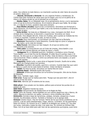 plata. Sus collares es todo blanco y se insertarán cuentas de color típico de acuerdo
al camino. Estos son:
.......Obanlá, Orichanlá u Ochanlá: Es una viejecita friolera y temblorosa. En
cuanto baja pide manteca de cacao para que le hagan una cruz en la palma de la
mano y la cabeza donde se une el parietal con el occipital.
......Ibaibo, Baba: Es un Obbatalá viejo. Es el pensamiento divino y se le representa
como el ojo de la Divina Providencia. Es el misterio del güiro que habla. No se deja
ver, y si alguien lo hace, quedará ciego para siempre.
......Owa Olofón (Arubó): Igual al sol o al Santísimo. Sincretiza con Enmanuel o
Jesús Nazareno. Es el primero que habló y dio a los hombres la palabra y el derecho
a ejercitar el sexo.
......Ocha Griñán: Se trata de un Obbatalá muy viejo, mensajero de Olofi. Es el
símbolo de la inteligencia, la discreción y experiencia. Sincretiza con Jesús
crucificado. Vive alejado del aire. Anda con muletas, pero cuando se molesta las tira
y toma un machete. Cuando se le pide, se hace al revés.
......Acholó: Poco mencionado. Lo sincretizan con San José de la Montaña.
......Obamoró: Representa a Jesús Nazareno. Cuando baja es como si cargara la
cruz. No baila y se le viste de morado.
......Baba Fururú: Sincretiza con San Joaquín. Es el que se sienta a dar
instrucciones a los jóvenes.
......Yekú yekú: Lo transculturan con el Cristo de Limpias. Lleva bastón y sus
collares son de cuentas blancas con bolas de nacar y marfil.
.......Ayágguna: Es un Obbatalá guerrero, intrépido y combativo como Changó.
Tiene bastón y es el más fino de los Obbatalá. El collar lleva 8 cuentas rojas y 16
blancas. Se dice que es un Jesucristo de 33 años. Viste de blanco y lleva una franja
roja transversal. Pelea a caballo y entre sus atributos tiene una espada y un gran
caballo de juguete.
......Aleguema: Santa Lucía, y para otros el Sagrado Corazón. Dueño de la ceiba.
Mensajero de Changó posee sus secretos.
......Ekenike: Guardiero del pueblo, guerrero y anciano. Cuando baja hay que cubrir
de blanco e cuarto de los osas hasta el tambor. Visten de blanco al poseso.
......Talabí: Se hace la sorda. Sincretiza con Santa Rita de Casia.
......Obátala Alayé: Obbatalá dueño del mundo.
......Obbaulá: Orisha que sincretiza con la Purísima Concepción. Otro de los títulos
de Obbatalá.
Obi: Coco. También rogar, rezar.
Obbi areo: Ruego que se realiza para bien. "Ruego que sea para bien", dice el
adivino al tirar los cocos.
Obbi bila: Adivinar por el sistema de los cocos.

Obbi pikuti: Coco picado con los dedos; pellizco para arrancar las puntas de un
pedazo de coco.
Obbi Olofi: Registrar tirando los cocos.
Obongidyi: Denominación de Oloddumare en la Regla de Palo.
Oché: Cetro de Chango. Hacha bipétala con sus colores alegóricos rojo y blanco, de
cedro. Algunos la decoran con gallos, carneros y otros símbolos del orisha.
Ochinchín: Comida a base de camarones, acelgas, tomates, alcaparras y huevo
hervido. Es ofrendada a Ochún. También a Yemayá si se le agrega olelé.
Ochossi: Orisha mayor. Hijo de Yemayá. Patrón de los que tienen problemas con la
justicia, y de los casos desesperados; mago, adivino, curandero. En los güemileres
baila con Ochún. Su número es el 3. Habla en el diloggún por eyioko (2). Sus días
son lunes, miércoles y todos los días 3 de cada mes. Su nombre es Ochossi Ode
Mata. Con él se hace ebbó para salir bien de las operaciones quirúrgicas, pues tiene


Exclusivo para  Babalawos.                ifaileodara@yahoo.com                  191
 