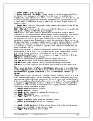 ......Ochún Niwé: Vive en la manigua.
......Ochún Kolé-Kolé (Ibú-kolé): En este camino la risueña y seductora Ochún,
que ha caído muy bajo, se arrastra por el fango del arroyo. Es una hechicera
empedernida, inseparable del aura tiñosa, de ahí su nombre de Ibú Kolé. Se haya en
una miseria adyecta, posee una sola túnica, que era amarilla yque de tanto lavarla
se tornó blanca. Come lo que le lleva el aura. Vuela con ella o en ella, y todas sus
obras son malas.
......Ochún Awé: Es la más relacionada con los muertos. Es afligida junto a Ikú. Es
una Ochún con la ropa sucia.
Odán (Odane): El adorno que lleva la corona de Ochún. Se hace de oro y cobre con
cinco puntas afiladas, tipo barreta, que le cuelgan.
Oddúa: Orisha. Uno de los caminos de Obbatalá. Sincretizado con San Manuel.
Primer Rey de Oyó, muerto mayor. Representa los secretos y misterios de la muerte.
Dueño de la soledad. Como creador y hacedor de la justicia es visto como un
elemento divino e impersonal. No es orisha de santeros, sino de Babalawos. Por
considerarse un camino de Obbatalá no se recibe directamente en Osha; pero sí en
Ifá. Su día es el jueves y sus colores blanco, rojo y negro. Su receptáculo es un cofre
de plata puesto que representa a quienes murieron. Se le cubre con algodón y un
paño blanco y el receptáculo tiene que estar bien alto. Oddúa vive en la loma y no
puede sufrir la luz del sol.
Suele sincretizarse con el Santísimo Sacramento. Viste de blanco con una faja roja a
la cintura que al atarse deja el extremo derecho más largo. Lleva sombrero o paño
en la cabeza porque nunca debe recibir el sol. Su trono es todo blanco.
Odduara (Eduaro): Piedra de rayo (o tocada por el rayo). Es atributo de Changó.
Odduarikú: Nombre del hijo de Changó.
Odé: Planos intermedios de depuración entre los estados "bá" y "kú."
Odé aiyé: Mundo de los vivos. Primer estado de depuración espiritual.
Odé isá: Mundo de los muertos. Segundo estado de depuración espiritual.
Odé orun: Mundo de los dioses, donde sólo el individuo alcanzará la categoría de
kú.
Oddun: Letra por la que el oficiante del diloggún comunica al consultante su
suerte y el patakí referencial del cual se extrae, a manera de moraleja, las
enseñanzas que ayudan a actuar en la vida. Son números, símbolos y
figuras.
Oggún: Orisha mayor. Hermano de Changó y Elegguá. Violento y astuto, es el dios
de los minerales, del monte y las herramientas. Patrono de los herreros, guerreros,
macheteros y militares. Domina los misterios del monte como un brujo. Es el dueño
de las llaves, cadenas y las cárceles. Sus números son el 3 y el 7 en combinación. En
el diloggún es Oggundá (letra mayor). Sus días son el martes y miércoles, también
todos los días 4 de cada mes. Sus colores el verde, negro y morado. Su sombre es
Oyó Oggún; aunque también se le llama:
.......Oggún Onilé: Campesino, granjero.
.......Oggún Balanyé: Labrador.
.......Oggún Arere: Forjador de metales. Orisha guerrero.
.......Oggún Ode: Cazador.
.......Oggún Aguanillé: Dueño de los montes.

.......Oggún Alaguedé: Negro montuno, irascible y brutal.
.......Oggún Aroké (Olokó): Recolector, campesino.

.......Oggún Echibirike: Celoso de Chango por el amor de Oyá. Le ciega la sangre y
lo enloquece. Su ferocidad y arrojo no tienen igual.
.......Oggún Oké: El dueño de las montañas.


Exclusivo para  Babalawos.                ifaileodara@yahoo.com                    193
 