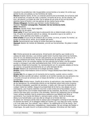 resuelven los problemas más insuperables concernientes a la salud. Es orisha que
jamás ha ido a la cabeza o a los hombros de nadie.
Olorun: Espíritu Santo. El Sol. La creación perenne de la divinidad. Es la fuerza vital
de la existencia, el signo de vida y creación, el dueño de la luz, de los colores, del
aire, del aliento y el soplo de vida. Se le saluda de pie ante el sol con los brazos
abiertos hacia el frente y con las palmas de las manos hacia arriba.
Olowa (Ologua): Nombre que también recibe Oloddumare.
Olubatá: Tocador consagrado. Poseedor de los tambores batá.
Olúo: Babalawo.
Omiero: Líquido ritual. Agua sagrada.
Omó: Hijo (a) de santo.
Omó osha: El que hizo santo bajo la advocación de un determinado orisha, es su
hijo. El santo de cabecera está en su cabeza. De acuerdo a que si es varón o
hembra, tiene además una madre y un padre.
Omó orisha: El que sirve de médium de un orisha. Le sirve, el santo "lo monta", lo
posee ya través de él, actúa. Es el caballo del santo.
Onifé: Denominación que recibe el orisha Oyá para los Abakuá.
Opoayé: Bastón de mando de Obbatalá, una de sus herramientas. De plata o metal
blanco.




Ori: Orisha personal de cada persona. Encarnación del espíritu que reside en la
cabeza de cada individuo. Los orishas suelen tener muchos hijos entre los hombres,
pero Ori es una deidad exclusiva de cada persona, la que escoge su destino en el
cielo, en presencia de Orula. Aunque los lineamientos de este destino son
invariables, la fe y la consulta regular con los oráculos de la Osha y de Ifá pueden
ayudar a conseguir una vida razonablemente feliz. El Ori se considera un alma
guardiana (Ángel de la Guarda). Su representación son 41 caracoles atados en forma
de corona y se guarda secretamente en un cofre llamado Ilé Ori.
Oriaté: Maestro de ceremonias en la Regla de Osha. Sabio.
Orisha: Santo intermediario entre la Divina Trilogía Oloddumare-Olofi-Olorun, y los
hombres.
Orisha ikú: Es un eggun en el momento de la muerte, cuando viene a recibir.
Oriki: Nombre secreto del oddun; también es el nombre secreto de una persona viva
o muerta a la que se convoca con un toque de tambor y no puede negarse a
comparecer.
Orisha Oko: Orisha mayor. Dueño de la tierra, la agricultura y las cosechas. Patrono
de los labradores. Es considerado árbrito en las disputas sobre todo entre mujeres.
Es afanoso trabajador, guardián de secretos, y casto, por más que los testículos le
cuelgan hasta las rodillas. Asegura la prosperidad de la tierra y las abejas son sus
mensajeras. Las mujeres estériles recurren a este orisha de la fecundidad. Junto a
Oké y Ogué forma una trinidad responsable de las cosechas, las lluvias y el fuego
interno que hace parir a la tierra y los animales. Devora los cadáveres que le entrega
Yewá, aunque también Oyá le proporciona cadáveres que Babalú Ayé lleva al
cementerio. Fue marido de Olokun y siempre están unidos. Contó al mundo que
Olokun era hemafrodita y por eso ella se refugió en el fondo del mar.
Se peleó con Yemayá cuando ésta lo sedujo para entregarle a Chango el secreto de
la siembra de ñame. En el diloggún habla por Eyioko (2). Sus días son lunes, martes
y el 2 de cada mes. Sus colores: rojo y blanco. Su celebración el 22 de marzo. Sus
hijos son hombres discretos, trabajadores, responsables. No son amigos de fiestas ni
mujeriegos. Se suele recurrir a él para arbitrar disputas. Sincretiza con San Isidro


Exclusivo para  Babalawos.                ifaileodara@yahoo.com                    195
 