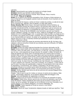 Labrador.
Orissa: Denominación que reciben los santos en la Regla Iyessá.
Orizáico: Nombre que también recibe Orisha Oko.
Oro (Oru): Ceremonia danzario musical. Rezo cantado. Misa a muerto.
Oro ilé olofi: Misa en la Iglesia.
Orole: Es un espíritu que siempre acompaña a Oyá. El toque a Orole siempre se
hace al final del oru en el igbodú cuando el acto es funerario. Es el muertero en la
Regla de Osha.
Oru: Ceremonial de toques y cantos en honor a todos los orishas. La sala de la casa
de un creyente que, además, tiene el igbodú y el ibán baló (patio).
Orula, Orumla, Ifá: Orisha mayor. Es el gran benefactor de los hombres, su
principal consejero porque les revela el futuro y les permite influir sobre el. Es el
poseedor del secreto de Ifá, el oráculo supremo mediante el cual se comunica con
ellos. Personifica la sabiduría y la posibilidad de influir sobre el destino, incluso el
más adverso. Orula es hijo de Obbatalá y sus hermanos, que son sus mejores
amigos: Elegguá y Chango. Su madre es Yemú. Habla en el diloggún por Iroso (4),
Obbara (6) y en el Metadiloggún (16). Le pertenecen todos los días y su fiesta es el 4
de octubre. Sus colores son el verde y amarillo. Para ser sacerdote de Ifá o Babalawo
no es imprescindible ser santero. Su poder es tan grande que cuando reclama a
alguien para ser su hijo, el individuo tendrá que abandonar el culto a cualquier otro
orisha y dedicarse a Orula.
Orula es el único orisha que posee los secretos adivinatorios de Ifá. No baja a las
cabezas y sólo se comunica a través de sus oráculos, que son el Ékuele y el Tablero
de Ifá con los Ikines.
Orun (Orubo): Imploración.
Orungán: Orisha que según algunas leyendas fue el primer adivinador de Ifá.
Osain: Orisha mayor.Dueño de la naturaleza y la naturaleza misma. Guardián y
consultor, tiene una sola mano, una sola pierna, un solo ojo, una oreja grande por la
que no oye, y otra pequeña por la que escucha. Es cazador y célibe. Es dueño de
todas las plantas que tienen aché. El osainista tiene que conocer bien el monte, y
también debe conocer el tributo que exige Osain para que las plantas recogidas no
pierdan su aché. Le gusta mucho fumar y tiene la costumbre de aparecérsele a los
trasnochadores a pedirles fuego. Su nombre completo es Osain Aguaddo Kuni-Kuni,
aunque también se conoce por Osain Agguchuiye. Sus números son 6-7 y 7-6. Su
color es el verde. Su día el viernes. Sincretiza con San Silvestre. Su receptáculo es
un güiro colgante con 4 plumas. Vive junto a Changó, es su padrino, y come todo lo
que él come. Sus hijos son equilibrados y maduros. Su percepción de la vida nunca
es dogmática o convencional, sino realista y pragmática. No permiten que sus
emociones influyan en su certero juicio sobre los hombres y los acontecimientos.
Osainista: Sacerdote dedicado a Osain y al conocimiento de la flora y la fauna.
Oshabí: Orisha. Nombre que toma uno de los caminos de la pareja Elegguá-Eshu.
Sacerdote de Obbatalá.
Osogbo: Todo lo que no sea Iré. Indica un mal por el camino de los odduns. Mala
suerte, contrariedad, desgracia. Es el aspecto desfavorable del diloggún e Ifá.
Ossode: Acto del Babalawo de registrarse a sí mismo.
Osun: La pintura que se le pone al iniciado en el momento de asentarle el santo.
Otá (Otán): Piedra chica, oscura, que se une a la mano de caracoles y que forma
parte del Iboqué. Piedra receptáculo del orisha que de acuerdo al orisha que se
recibe, así es su cantidad. Se recogen en el río (Ochún), en el mar (Yemayá), en el
monte (Oggún), en la sabana (Elegguá), en la loma (Obbatalá), etc.
Otán Yaloddé: Piedra sagrada en la que se venera y vive Ochún.
Owó: Dinero, riqueza.
Oyá biikú: Ritmo de mayor fundamento religioso tocado en batá que significa: "Oyá


Exclusivo para  Babalawos.                ifaileodara@yahoo.com                    196
 