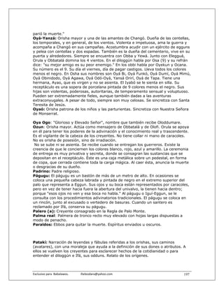 parió la muerte."
Oyá-Yanzá: Orisha mayor y una de las amantes de Changó. Dueña de las centellas,
los temporales, y en general, de los vientos. Violenta e impetuosa, ama la guerra y
acompaña a Changó en sus campañas. Acostumbra acudir con un ejército de egguns
y pelea con centellas y dos espadas. También es la dueña del cementerio, vive en su
puerta y alrededores. Siempre se encuentra con Obba y Yewá. Junto con Elegguá,
Orula y Obbatalá domina los 4 vientos. En el diloggún habla por Osa (9) y su refrán
dice: "su mejor amigo es su peor enemigo." En los obbi habla por Oyekun y Ocana.
Su número es el 9. Su día el viernes, día de pagar castigos. Lleva todos los colores
menos el negro. En Osha sus nombres son Oyá Bi, Oyá Funkó, Oyá Dumí, Oyá Mimú,
Oyá Obinidodo, Oyá Agawa, Oyá Odó-Oyá, Yansá Orirí, Oyá de Tapa. Tiene una
hermana, Ayao, que es virgen y no se asienta. El Iyabó se le sienta en silla. Su
receptáculo es una sopera de porcelana pintada de 9 colores menos el negro. Sus
hijas son violentas, poderosas, autoritarias, de temperamento sensual y voluptuoso.
Pueden ser extremadamente fieles, aunque también dadas a las aventuras
extraconyugales. A pesar de todo, siempre son muy celosas. Se sincretiza con Santa
Teresita de Jesús.
Oyaó: Orisha patrona de los niños y las parturientas. Sincretiza con Nuestra Señora
de Monserrat.

Oya Ogo: "Glorioso y Elevado Señor", nombre que también recibe Oloddumare.
Ozun: Orisha mayor. Actúa como mensajero de Obbatalá y de Olofi. Orula se apoya
en él para tener los poderes de la adivinación y el conocimiento real y trascendente.
Es el vigilante de la cabeza de los creyentes. No tiene collar ni mano de caracoles.
No es orisha de posesión, sino de irradiación.
 No se sube ni se asienta. Se recibe cuando se entregan los guerreros. Existe la
creencia de que le conciernen los colores blanco, rojo, azul y amarillo. La ceremonia
de entrega es muy privativa y secreta, donde se consagran las sustancias que se
depositan en el receptáculo. Éste es una caja metálica sobre un pedestal, en forma
de copa, que cerrada contiene toda la carga mágica. Al caer ésta, anuncia la muerte
o desgracias de su dueño.
Padrino: Padre religioso.
Págugu: El págugu es un bastón de más de un metro de alto. En ocasiones se
coloca una pequeña cabeza labrada y pintada de negro en el extremo superior del
palo que representa a Eggun. Sus ojos y su boca están representados por caracoles,
pero en vez de tener hacia fuera la abertura del univalvo, la tienen hacia dentro;
porque "esos ojos no ven y esa boca no habla." Al págugu o Iguí-Eggun, se le
consulta con los procedimientos adivinatorios tradicionales. El págugu se coloca en
un rincón, junto al excusado o vertedero de basuras. Cuando un santero es
reclamado por Ifá, conserva su págugu.
Palero (a): Creyente consagrado en la Regla de Palo Monte.
Palma real: Palmera de tronco recto muy elevado con hojas largas dispuestas a
modo de penacho.
Paraldos: Ebbos para quitar la muerte. Espíritus enviados u oscuros.



Patakí: Narración de leyendas y fábulas referidas a los orishas, sus caminos
(avatares), con una moraleja que ayuda a la definición de sus dones o atributos. A
ellos se vuelven los creyentes para esclarecer hechos de la cotidianidad o para
entender el diloggún e Ifá, sus odduns. Relato de los orígenes.



Exclusivo para  Babalawos.                ifaileodara@yahoo.com                   197
 
